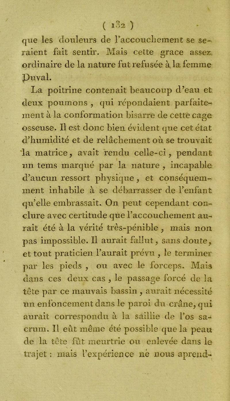 que les douleurs de 1’accouchement se se- raient fait sentir. Mais cette grâce assez ordinaire de la nature fut refusée à la femme Pu val. La poitrine contenait beaucoup d’eau et deux poumons , qui répondaient parfaite- ment à la conformation bisarre de cette cage osseuse. Il est donc bien évident que cet état d’humidité et de relâchement où se trouvait la matrice, avait rendu celle-ci, pendant un tems marqué par la nature , incapable d’aucun ressort physique , et conséquem- ment inhabile à se débarrasser de l’enfant qu’elle embrassait. On peut cependant con- clure avec certitude que l’accouchement au- rait été à la vérité très-pénible , mais non pas impossible. Il aurait fallut, sans doute, et tout praticien l’aurait prévu , le terminer par les pieds , ou avec le forceps. Mais dans ces deux cas , le passage forcé de la tête par ce mauvais bassin , aurait nécessité un enfoncement dans le paroi du crâne, qui aurait correspondu à la saillie de l’os sa- crum. Il eût même été possible que la peau de la tête fût meurtrie ou enlevée dans le trajet : mais l’expérience né nous apreud-