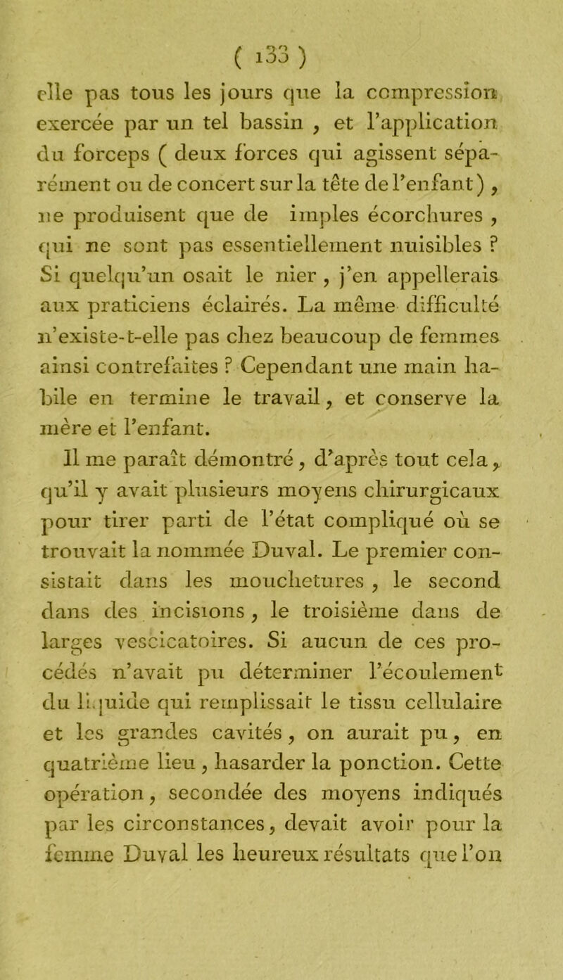 elle pas tous les jours que la compression exercée par un tel bassin , et l’application du forceps ( deux forces qui agissent sépa- rément ou de concert sur la tête de l’enfant), ne produisent que de impies écorchures , qui ne sont pas essentiellement nuisibles ? Si quelqu’un osait le nier , j’en appellerais aux praticiens éclairés. La même difficulté n’existe-t-elle pas chez beaucoup de femmes ainsi contrefaites ? Cependant une main ha- bile en termine le travail ? et conserve la mère et l’enfant. Il me paraît démontré, d’après tout cela 7 qu’il y avait plusieurs moyens chirurgicaux pour tirer parti de l’état compliqué où se trouvait la nommée Duval. Le premier con- sistait dans les mouchetures , le second dans des incisions , le troisième dans de larges vescicatoires. Si aucun de ces pro- cédés n’avait pu déterminer l’écoulement du liquide qui remplissait le tissu cellulaire et les grandes cavités , on aurait pu, en quatrième lieu , hasarder la ponction. Cette opération, secondée des moyens indiqués par les circonstances, devait avoir pour la femme Duval les heureux résultats que l’on