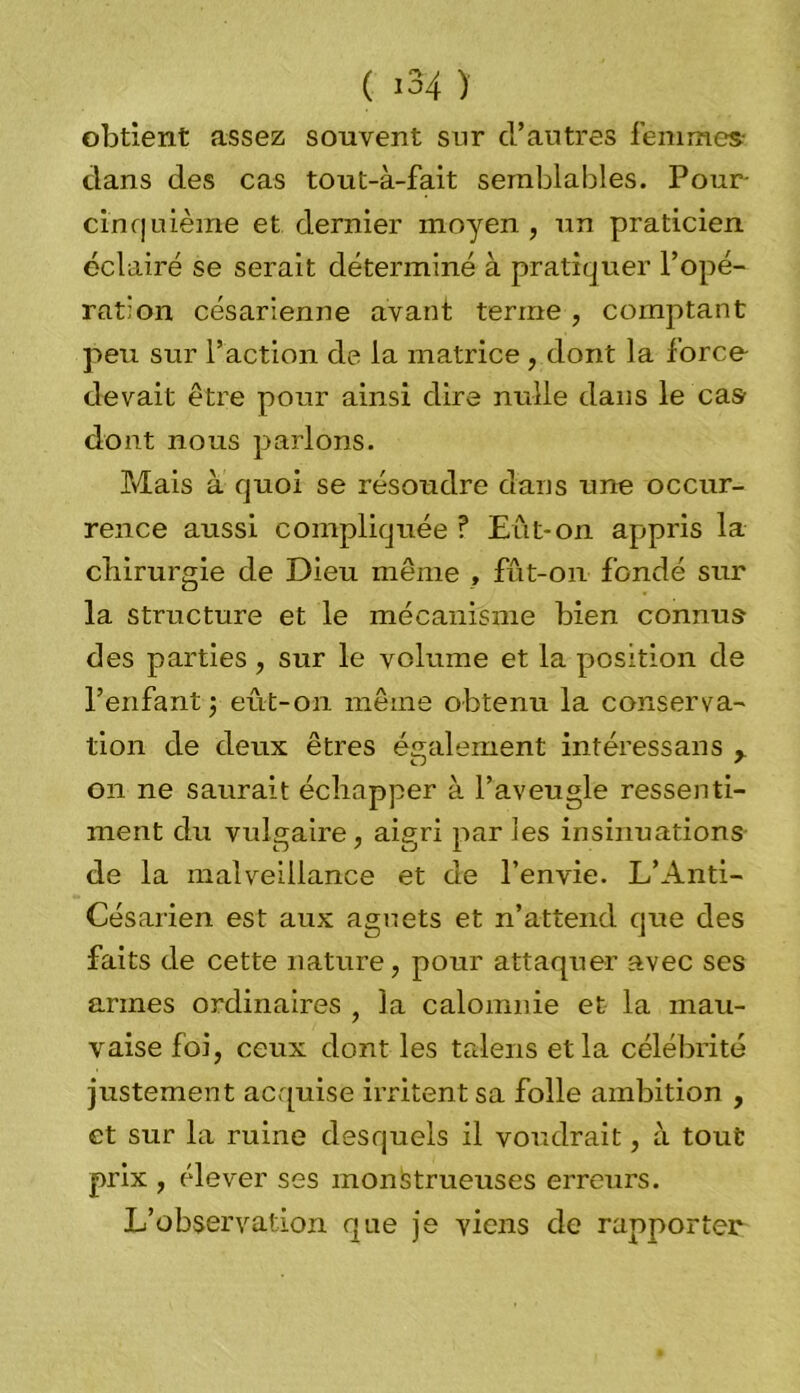 obtient assez souvent sur d’autres femmes dans des cas tout-à-fait semblables. Pour- cinquième et dernier moyen, un praticien éclairé se serait déterminé à pratiquer l’opé- ration césarienne avant terme , comptant peu sur l’action de la matrice , dont la force devait être pour ainsi dire nulle dans le cas dont nous parlons. Mais à quoi se résoudre dans une occur- rence aussi compliquée ? Eût-on appris la chirurgie de Dieu même , fût-on fondé sur la structure et le mécanisme bien connus des parties, sur le volume et la position de l’enfant ; eût-on même obtenu la conserva- tion de deux êtres également intéressans on ne saurait échapper à l’aveugle ressenti- ment du vulgaire, aigri parles insinuations de la malveillance et de l’envie. L’Anti- Césarien est aux agnets et n’attend que des faits de cette nature, pour attaquer avec ses armes ordinaires f la calomnie et la mau- vaise foi, ceux dont les talens et la célébrité justement acquise irritent sa folle ambition , et sur la ruine desquels il voudrait, à tout prix , élever ses monstrueuses erreurs. L’observation que je viens de rapporter