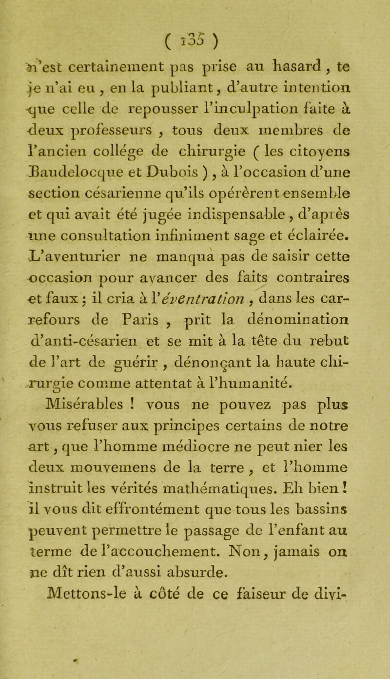 ( î35 ) West certainement pas prise au hasard , te je n’ai eu , en la publiant, d’autre intention -que celle de repousser l’inculpation faite à deux professeurs , tous deux membres de l’ancien college de chirurgie ( les citoyens Baudelocque et Dubois ), à l’occasion d’une section césarienne qu’ils opérèrent ensemble et qui avait été jugée indispensable , d’après une consultation infiniment sage et éclairée. L’aventurier ne manqua pas de saisir cette occasion pour avancer des faits contraires et faux •, il cria à Y éventration , dans les car- refours de Paris , prit la dénomination d’anti-césarien et se mit à la tête du rebut de l’art de guérir , dénonçant la haute chi- rurgie comme attentat à l’humanité. Misérables ! vous ne pouvez pas plus vous refuser aux principes certains de notre art, que l’homme médiocre ne peut nier les deux mouvemens de la terre , et l’homme instruit les vérités mathématiques. Eh bien ! il vous dit effrontément que tous les bassins peuvent permettre le passage de l’enfant au terme de l’accouchement. Non, jamais on ne dît rien d’aussi absurde. Mcttons-le à côté de ce faiseur de dm-