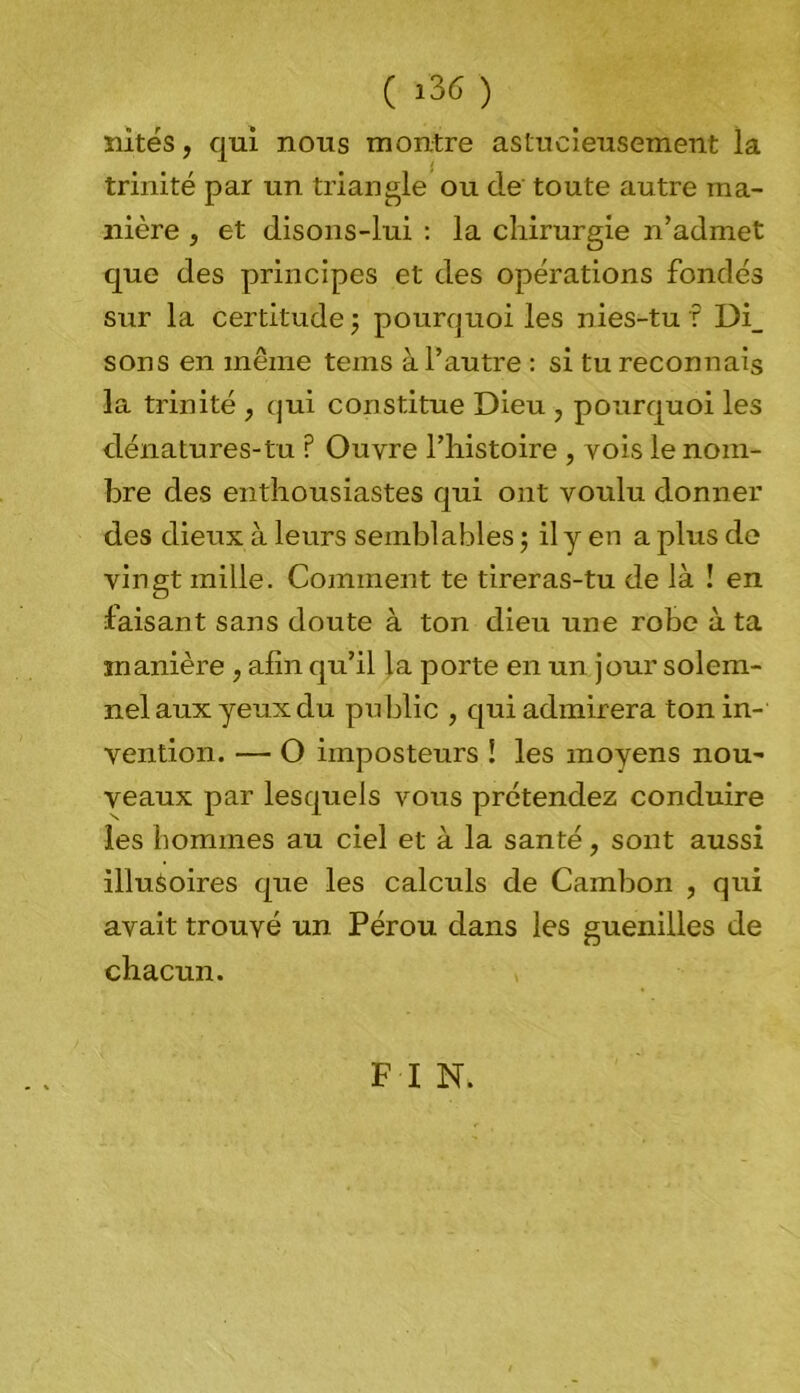 ( >36 ) sûtes, qui nous montre astucieusement la trinité par un triangle ou de toute autre ma- nière , et disons-lui : la chirurgie n’admet que des principes et des opérations fondés sur la certitude ; pourquoi les nies-tu ? Di_ sons en même tems à l’autre : si tu reconnais la trinité , qui constitue Dieu , pourquoi les dénatures-tu ? Ouvre l’histoire , vois le nom- bre des enthousiastes qui ont voulu donner des dieux à leurs semblables ; il y en a plus de vingt mille. Comment te tireras-tu de là ! en faisant sans doute à ton dieu une robe à ta manière , afin qu’il la porte en un jour solem- nel aux yeux du public , qui admirera ton in- vention. — O imposteurs ! les moyens nou- veaux par lesquels vous prétendez conduire les hommes au ciel et à la santé, sont aussi illusoires que les calculs de Cambon , qui avait trouvé un Pérou dans les guenilles de chacun. F I N.
