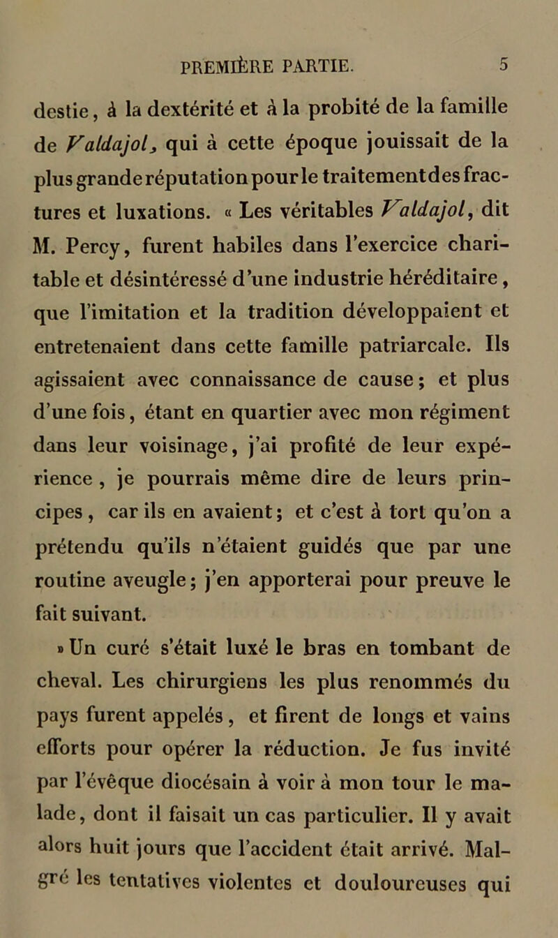 destie, à la dextérité et à la probité de la famille de Valdajol^ qui à cette époque jouissait de la plus grande réputation pour le traitementdes frac- tures et luxations. « Les véritables ildajol, dit M. Percy, furent habiles dans Texercice chari- table et désintéressé d’une industrie héréditaire, que l’imitation et la tradition développaient et entretenaient dans cette famille patriarcale. Ils agissaient avec connaissance de cause ; et plus d’une fois, étant en quartier avec mon régiment dans leur voisinage, j’ai profité de leur expé- rience , je pourrais même dire de leurs prin- cipes , car ils en avaient; et c’est à tort qu’on a prétendu qu’ils n’étaient guidés que par une routine aveugle ; j’en apporterai pour preuve le fait suivant. » Un curé s’était luxé le bras en tombant de cheval. Les chirurgiens les plus renommés du pays furent appelés, et firent de longs et vains efforts pour opérer la réduction. Je fus invité par l’évêque diocésain à voir à mon tour le ma- lade, dont il faisait un cas particulier. Il y avait alors huit jours que l’accident était arrivé. Mal- gré les tentatives violentes et douloureuses qui