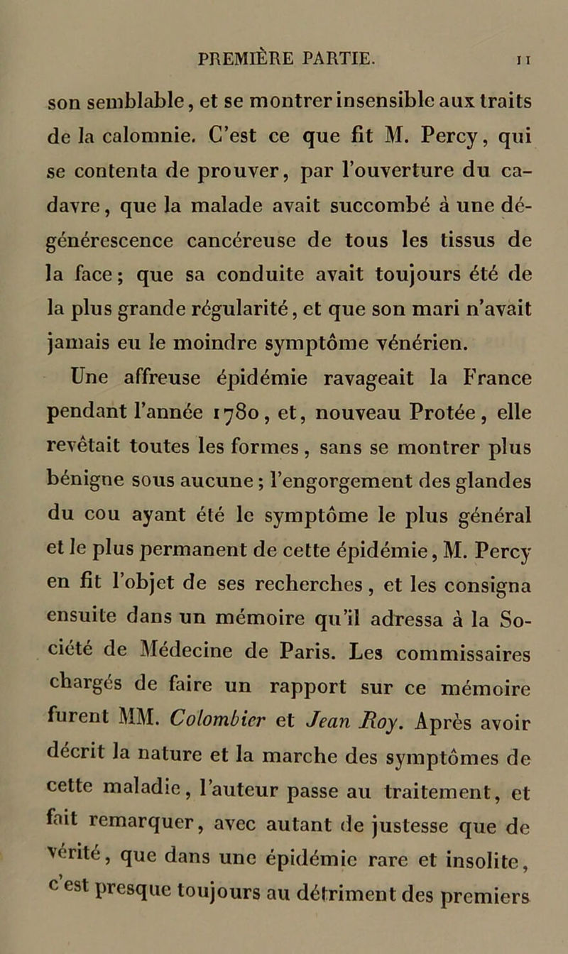 son semblable, et se montrer insensible aux traits de la calomnie. C’est ce que fit M. Percy, qui se contenta de prouver, par l’ouverture du ca- davre , que la malade avait succombé à une dé- générescence cancéreuse de tous les tissus de la face ; que sa conduite avait toujours été de la plus grande régularité, et que son mari n’avait Jamais eu le moindre symptôme vénérien. Une affreuse épidémie ravageait la France pendant l’année 1780, et, nouveau Protée, elle revêtait toutes les formes, sans se montrer plus bénigne sous aucune ; l’engorgement des glandes du cou ayant été le symptôme le plus général et le plus permanent de cette épidémie, M. Percy en fit l’objet de ses recherches, et les consigna ensuite dans un mémoire qu’il adressa à la So- ciété de Médecine de Paris. Les commissaires chargés de faire un rapport sur ce mémoire furent MM. Colombier et Jean Roy, Après avoir décrit la nature et la marche des symptômes de cette maladie, l’auteur passe au traitement, et fait remarquer, avec autant de justesse que de vérité, que dans une épidémie rare et insolite, c est presque toujours au détriment des premiers