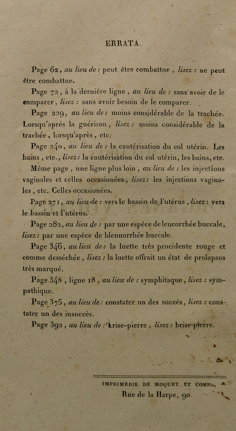 ' ’ / ERRATA. Page 62, au lieu de : peut être combattue , lisez : ne peut être combattue. Page 72, à la dernière ligne , au lieu de : sans'avoir de le comparer, lisez : sans avoir besoin de le comparer. Page 229, au lieu de: moins considérable de la trachée. Lorsqu’après la guérison, lisez: moins considérable de la trachée , lorsqu’après , etcr Page 240, au lieu de: la cautérisation du col utérin. Les bains , etc., lisez: la cautérisation du col utérin, les bains, etc. Même page , une ligne plus loin , au lieu de : les injections vaginales et celles occasionées, lisez : les injections vagina- les , etc. Celles occasionées. Page 271, au lieu de : vers le bassin de. l’utérus , lisez : vers le bassin et l’utérus. Page 282, au lieu de : par une espèce deleucorrhée buccale, lisez: par une espèce de blennorrbée buccale. Page 346, au lieu de: la luette très procidente rouge et comme desséchée , lisez : la luette offrait un état de prolapsus très marqué. Page 348 , ligne 18 , au lieu de : sjmpbitaque, lisez : sym- pathique. Page 376 , au lieu de : constater un des succès, lisez : cons- tater un des insuccès. Page 3g2 , au lieu de :'krise-pierre , lisez : brise-pferre. IMPRIMERIE DF. MOQUET ET COMPü, A Rue de la Harpe, 90. ' -