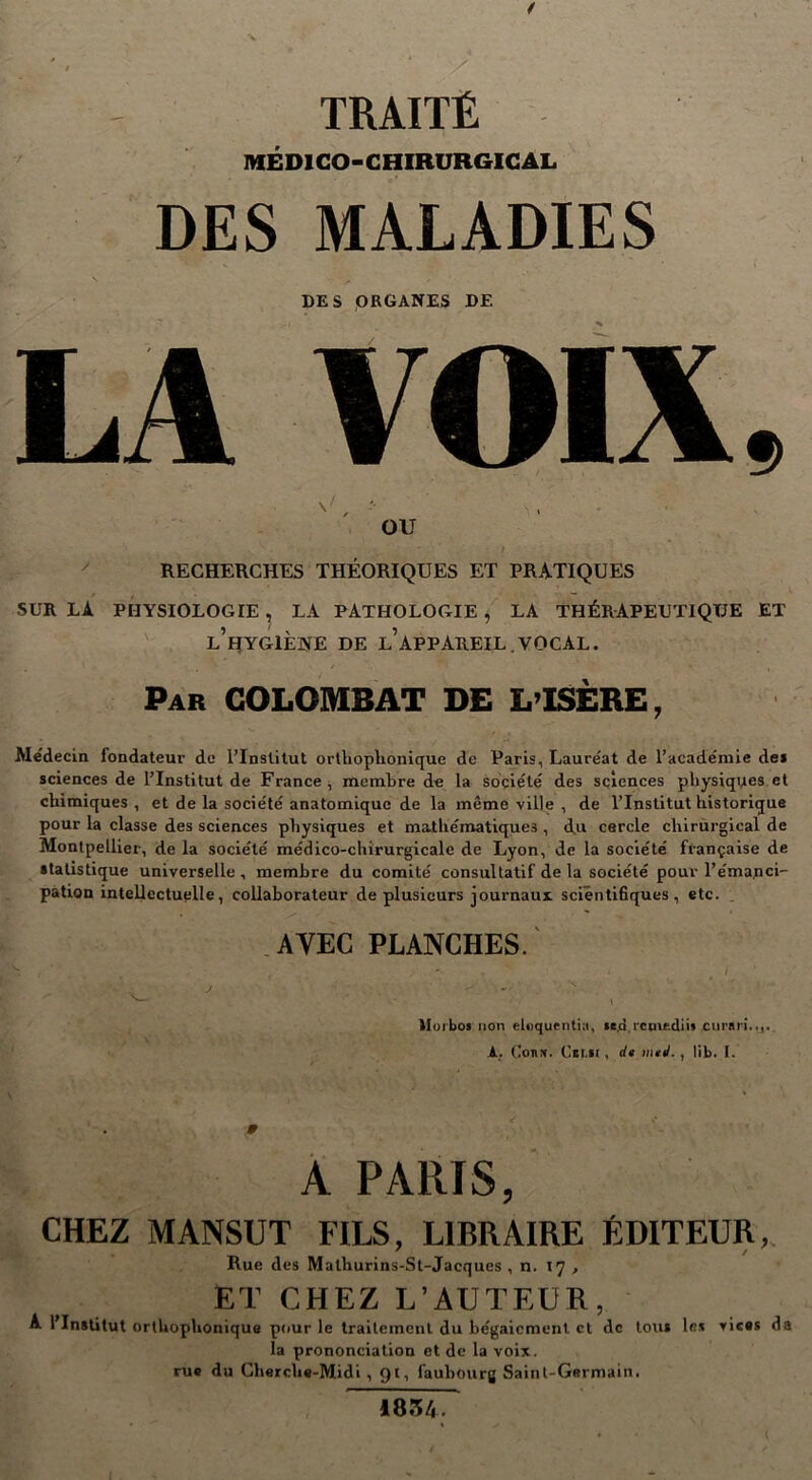 TRAITÉ MÉDICO-CHIRURGICAL DES MALADIES DES ORGANES DE LA VOIX OU RECHERCHES THÉORIQUES ET PRATIQUES SUR LA PHYSIOLOGIE , LA PATHOLOGIE , LA THÉRAPEUTIQUE ET l’hygiène de l’appareil.VOCAL. Par COLOMBAT DE L’ISÈRE, Médecin fondateur de l’Institut orthophonique de Paris, Laure'at de l’académie de* sciences de l’Institut de France , membre de la société des sciences physiques et chimiques, et de la société anatomique de la même ville , de l’Institut historique pour la classe des sciences physiques et ma-tliématiques , du cercle chirurgical de Montpellier, de la société médico-chirurgicale de Lyon, de la société française de statistique universelle, membre du comité consultatif de la société pour l’éma.nci- pation intellectuelle, collaborateur de plusieurs journaux scientifiques, etc. AYEC PLANCHES. ■ i lloibos non eloquentia, te.a.ictnedii* curnri..,. A, ConN. Cll.lt , de mej. , lib. I. M A PARIS, CHEZ MANSUT FILS, LIBRAIRE ÉDITEUR, Rue des Malhurins-St-Jacques , n. 17 , ET CHEZ L’AUTEUR, A l’Institut orthophonique pour le traitement du bégaiement cl de tou* le* vices da la prononciation et de la voix, rue du Cherche-Midi , 91, faubourg Saint-Germain. 1854