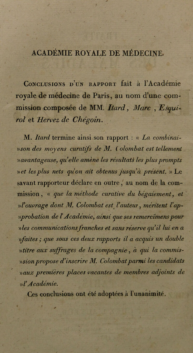 1 ACADÉMIE ROYALE DE MÉDECINE. \ Conclusions d’un rapport fait à l’Académie i - „ . . ' royale de médecine de Paris, au nom d’une com- mission composée de MM. Ilard, Marc , Esqui- roi et Hervez de Chégoin. M. Itard termine ainsi son rapport : « La combinai- vson des moyens curatifs de M. ( olombat est tellement » avantageuse, quelle amène les résultats les plus prompts y) et les plus nets qu'on ait obtenus jusquà présent. » Le savant rapporteur déclare en outre, au nom de la com- mission , « que la méthode curative du bégaiement, et )>l'ouvrage dont M. Colombat est l'auteur, méritent Uap- probation de l Académie, ainsi cjue ses remercîmenspour ^ les communicationsfranches et sans réserve qu'il lui en a yfaites ; que sous ces deux rapports il a acquis un double » titre aux suffrages de la compagnie, à qui la commis- y»sion propose d'inscrire M. Colombat parmi les candidats yy aux premières places vacantes de membres adjoints de y)l' Académie. Ces conclusions ont été adoptées à l’unanimité. I