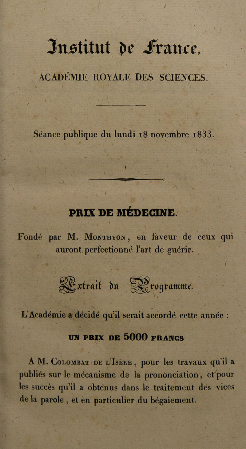 Jnâtitut î»c Jframx ACADÉMIE ROYALE DES SCIENCES. Séance publique du lundi 18 novembre 1833. i PRIX DE MÉDECINE. . \ i Fondé par M. Monthyon , en faveur de ceux qui auront perfectionné l’art de guérie. bu autogramme. L’Académie a décidé qu’il serait accordé cette année : UN PRIX DE 5000 FRANCS A M. Colombat< de l’Isère , pour les travaux qu’il a publiés sur le mécanisme de la prononciation, etypour les succès qu’il a obtenus dans le traitement des vices de la parole , et en particulier du bégaiement.