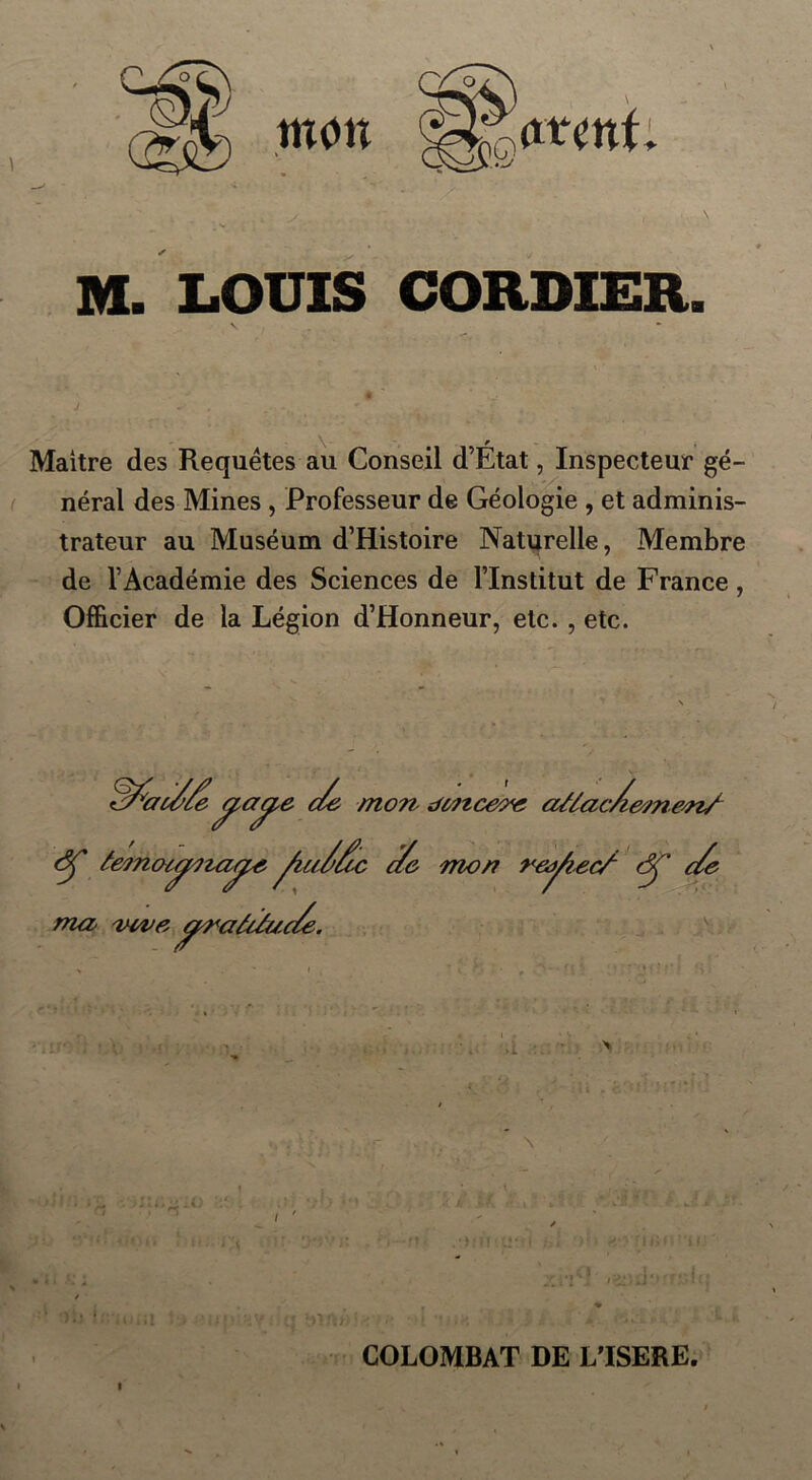 M. LOUIS CORDIER. Maitre des Requêtes au Conseil d’Etat, Inspecteur gé- néral des Mines , Professeur de Géologie , et adminis- trateur au Muséum d’Histoire Naturelle, Membre de l’Académie des Sciences de l’Institut de France , Officier de la Légion d’Honneur, etc. , etc. /fiai//edz mon dcttceov a/lacAem&nf (5Ç âemotÿita^e fiu//tc c/e mon reÿiec/ âf c/e ma mve ^raUâac/e. l COLOMBAT DE L’ISERE.