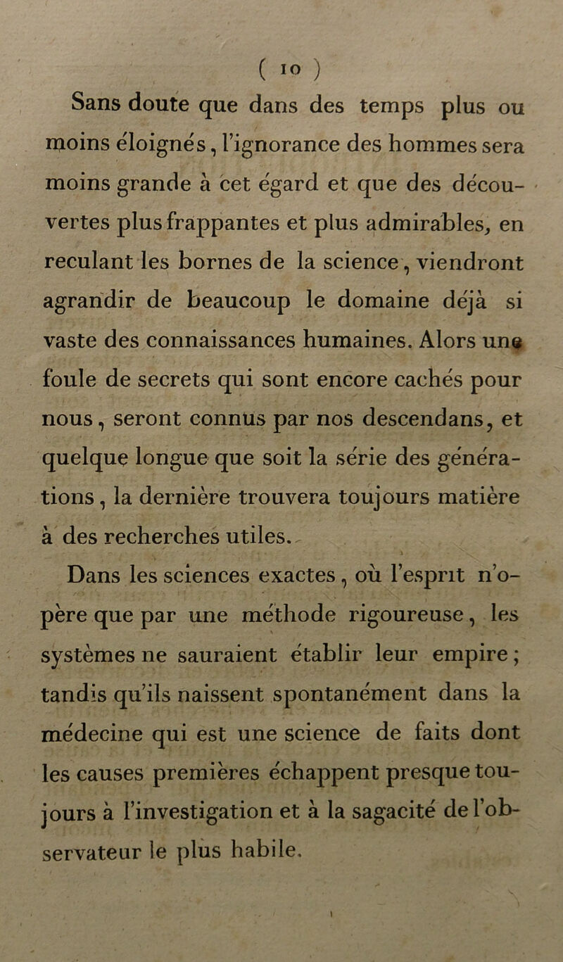 Sans doute que dans des temps plus ou njoins éloignés, l’ignorance des hommes sera moins grande à cet égard et que des décou- vertes plus frappantes et plus admirables, en reculant les bornes de la science, viendront agrandir de beaucoup le domaine déjà si vaste des connaissances humaines. Alors uns foule de secrets qui sont encore cachés pour nous, seront connus par nos descendans, et quelque longue que soit la série des généra- tions, la dernière trouvera toujours matière à des recherches utiles. Dans les sciences exactes, où l’esprit n’o- père que par une méthode rigoureuse, les systèmes ne sauraient établir leur empire ; tandis qu’ils naissent spontanément dans la médecine qui est une science de faits dont les causes premières échappent presque tou- jours à l’investigation et à la sagacité de l’ob- servateur le plus habile. \