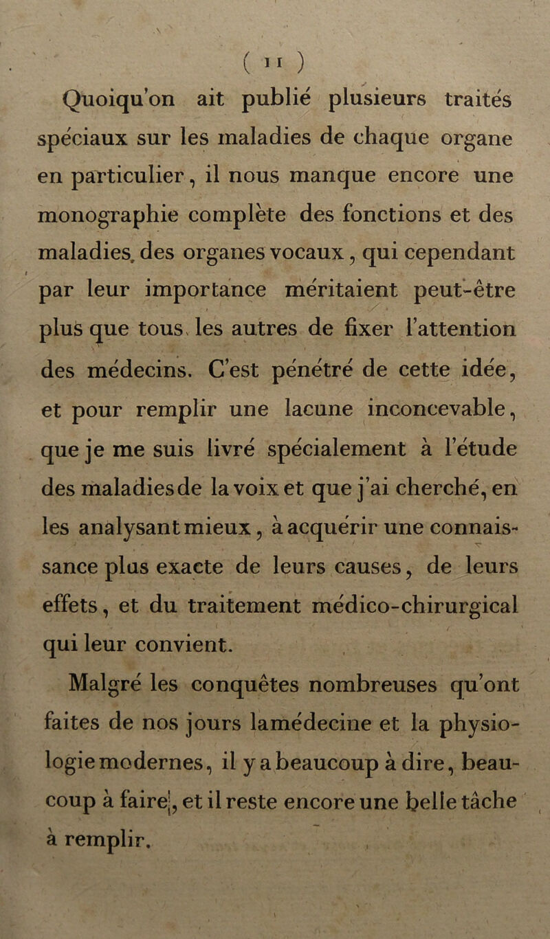 Quoiqu’on ait publié plusieurs traités spéciaux sur les maladies de chaque organe en particulier, il nous manque encore une monographie complète des fonctions et des maladies, des organes vocaux, qui cependant par leur importance méritaient peut-être plus que tous les autres de fixer l’attention des médecins. C’est pénétré de cette idée, et pour remplir une lacune inconcevable, que je me suis livré spécialement à l’étude des maladies de la voix et que j’ai cherché, en les analysant mieux, à acquérir une connais- ' ' ' v sance plus exacte de leurs causes, de leurs effets, et du traitement médico-chirurgical qui leur convient. Malgré les conquêtes nombreuses qu’ont faites de nos jours lamédecine et la physio- logie modernes, il y a beaucoup à dire, beau- coup à faire;, et il reste encore une belle tâche à remplir.