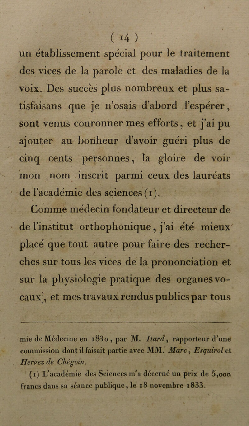 un établissement spécial pour le traitement des vices de la parole et des maladies de la voix. Des succès plus nombreux et plus sa- tisfaisans que je nosais d’abord l’espérer, sont venus couronner mes efforts, et j’ai pu ajouter au bonheur d’avoir guéri plus de cinq cents personnes, la gloire de voir mon nom inscrit parmi ceux des lauréats de l’académie des sciences (i). Comme médecin fondateur et directeur de de l’institut orthophonique, j’ai été mieux placé que tout autre pour faire des recher- / ches sur tous les vices de la prononciation et sur la physiologie pratique des organes vo- caux* 1, et mes travaux rendus publics par tous mie de Médecine en i83o,par M. Itard, rapporteur d’une commission dont il faisait partie avec MM. ilfarc, Esquirolet Hervez de Chégoin. (i) L'académie des Sciences m'a décerné un prix de 5,ooa francs dans sa séance publique, le 18 novembre i833.