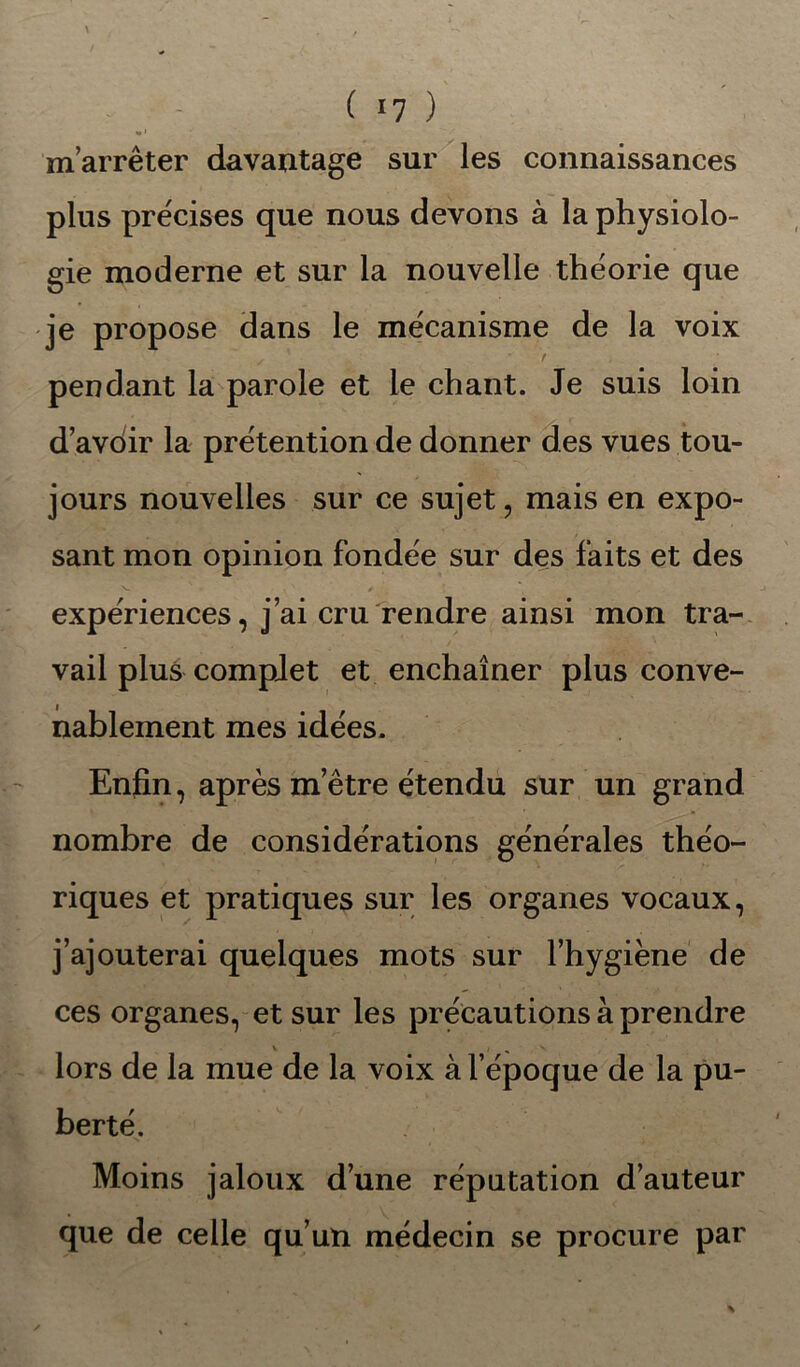 m’arrêter davantage sur les connaissances plus précises que nous devons à la physiolo- gie moderne et sur la nouvelle théorie que je propose dans le mécanisme de la voix pendant la parole et le chant. Je suis loin d’avoir la prétention de donner des vues tou- jours nouvelles sur ce sujet, mais en expo- sant mon opinion fondée sur des faits et des expériences, j’ai cru rendre ainsi mon tra- vail plus complet et enchaîner plus conve- nablement mes idées. Enfin, après m’être étendu sur un grand nombre de considérations générales théo- riques et pratiques sur les organes vocaux, j’ajouterai quelques mots sur l’hygiène de ces organes, et sur les précautions à prendre lors de la mue de la voix à l’époque de la pu- berté. Moins jaloux d’une réputation d’auteur que de celle qu’un médecin se procure par