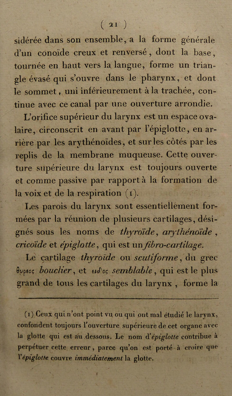 sidérée dans son ensemble, a la forme générale d’un conoïde creux et renversé, dont la base, tournée en haut vers la langue, forme un trian- gle évasé qui s’ouvre dans le pharynx, et dont le sommet, uni inférieurement à la trachée, con- tinue avec ce canal par une ouverture arrondie. L’orifice supérieur du larynx est un espace ova- laire, circonscrit en avant par l’épiglotte, en ar- rière par les arythénoïdes, et sur les côtés par les replis de la membrane muqueuse. Cette ouver- ture supérieure du larynx est toujours ouverte et comme passive par rapport à la formation de la voix et de la respiration (i). Les parois du larynx sont essentiellement for- mées par la réunion de plusieurs cartilages, dési- gnés sous les noms de thyroïde, arythénoïde , cricoïde et épiglotte, qui est unfibro-carfilage. Le cartilage thyroïde ou scuiiforme, du grec ôupêoç bouclier, et e/cToç semblable , qui est le plus grand de tous les cartilages du larynx , forme la (i) Ceux qui n’ont point vu ou qui ont mal étudié le larynx, confondent toujours l'ouverture supérieure de cet organe avec la glotte qui est au dessous. Le nom d'épiglotte contribue à perpétuer cette erreur, parce qu’on est porté à croire que \'épiglotte couvre immédiatement la glotte. !