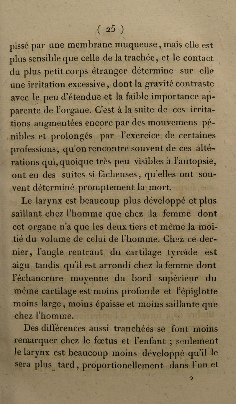 pissé par une membrane muqueuse, mais elle est plus sensible que celle de la trachée, et le contact du plus petit corps étranger détermine sur elle une irritation excessive, dont la gravité contraste avec le peu d’étendue et la faible importance ap- parente de l’organe. C’est à la suite de ces irrita- tions augmentées encore par des mouvemens pé- nibles et prolongés par l’exercice de certaines professions, qu’on rencontre souvent de ces alté- rations qui, quoique très peu visibles à l’autopsie, ont eu des suites si fâcheuses, qu’elles ont sou- vent déterminé promptement la mort. Le larynx est beaucoup plus développé et plus saillant chez l’homme que chez la femme dont cet organe n’a que les deux tiers et même la moi- tié du volume de celui de l’homme. Chez ce der- nier, l’angle rentrant du cartilage tyroïde est aigu tandis qu’il est arrondi chez la femme dont l’échancrùre moyenne du bord supérieur du même cartilage est moins profonde et l’épiglotte moins large, moins épaisse et moins saillante que chez l’homme. Des différences aussi tranchées se font moins remarquer chez le fœtus et l’enfant ; seulement le larynx est beaucoup moins développé qu’il le sera plus tard, proportionellement dans l’un et