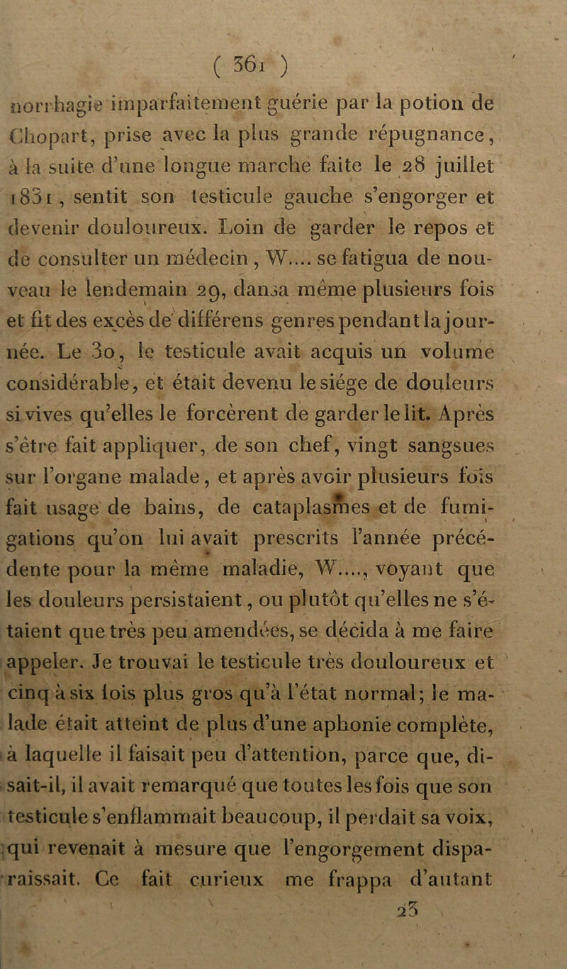 norrhagie imparfaitement guérie par la potion de Cliopart, prise avec la plus grande répugnance, à la suite d’une longue marché faite le 28 juillet 1831 , sentit son testicule gauche s’engorger et devenir douloureux. Loin de garder le repos et de consulter un médecin , W.... se fatigua de nou- veau le lendemain 29, dansa même plusieurs fois et fit des excès de différens genres pendantla jour- née. Le 3o, le testicule avait acquis un volume considérable, et était devenu le siège de douleurs si vives qivelles le forcèrent de garder le lit. Après s’être fait appliquer, de son chef, vingt sangsues sur l’organe malade , et après avoir plusieurs fois fait usage de bains, de cataplasnies et de fumi- gations qu’on lui avait prescrits l’année précé- dente pour la même maladie, W...., voyant que les douleurs persistaient, ou plutôt qu’elles ne s’é- taient que très peu amendées, se décida à me faire appeler. Je trouvai le testicule très douloureux et cinq à six lois plus gros qu’à l’état normal; le ma- lade était atteint de plus d’une aphonie complète, à laquelle il faisait peu d’attention, parce que, di- sait-il, il avait remarqué que toutes les fois que son testicule s’enflammait beaucoup, il perdait sa voix, qui revenait à mesure que l’engorgement dispa- raissait. Ce fait curieux me frappa d’autant 23