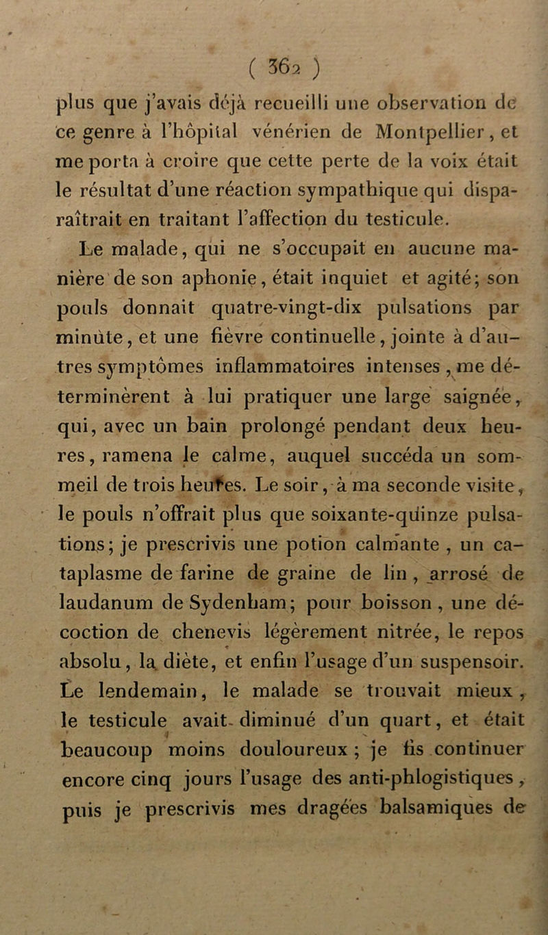 plus que j’avais déjà recueilli une observation de ce genre à l’hôpital vénérien de Montpellier , et me porta à croire que cette perte de la voix était le résultat d’une réaction sympathique qui dispa- raîtrait en traitant l’affection du testicule. Le malade, qui ne s’occupait en aucune ma- nière de son aphonie, était inquiet et agité; son pouls donnait quatre-vingt-dix pulsations par minute, et une fièvre continuelle , jointe à d’au- tres symptômes inflammatoires intenses , me dé- terminèrent à lui pratiquer une large saignée, qui, avec un bain prolongé pendant deux heu- res, ramena le calme, auquel succéda un som- meil de trois heufes. Le soir, à ma seconde visite, le pouls n’offrait plus que soixante-quinze pulsa- tions; je prescrivis une potion calmante , un ca- taplasme de farine de graine de lin , arrosé de laudanum de Sydenham; pour boisson, une dé- coction de chenevis légèrement nitrée, le repos ♦ absolu, la diète, et enfin l’usage d’un suspensoir. Le lendemain, le malade se trouvait mieux, le testicule avait- diminué d’un quart, et était beaucoup moins douloureux ; je fis continuer encore cinq jours l’usage des anti-phlogistiques, puis je prescrivis mes dragées balsamiques de