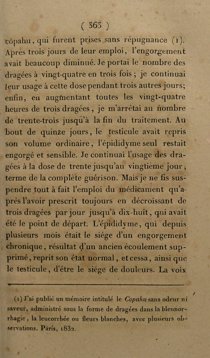 C 365 ) côpahu, qui furent prises sans répugnance (ï). Ap rès trois jours de leur emploi, l’engorgement avait beaucoup diminué. Je portai le nombre des dragées à vingt-quatre en trois fois ; je continuai leur usage à cette dose pendant trois autres jours; enfin, en augmentant toutes les vingt-quatre heures de trois dragées, je m’arrêtai au nombre dé trente-trois jusqu’à la fin du traitement. Au bout de quinze jours, le testicule avait repris son volume ordinaire, l’épididyme seul restait engorgé et sensible. Je continuai l’usage des dra- gées à la dose de trente jusqu’au vingtième jour* terme de la complète guérison. Mais je ne fis sus- pendre tout à fait l’emploi du médicament qu’a- prês l’avoir prescrit toujours en décroissant de trois dragées par jour jusqu’à dix-huit, qui avait été le point de départ. L’épididyme, qui depuis plusieurs mois était le siège d’un engorgement chronique, résultat d’un ancien écoulement sup- primé, reprit son état Dormai, et cessa, ainsi que lé testicule, d’être le siège de douleurs. La voix. (i) J’ai publié un mémoire intitulé le Copahu sans odeur ni saveur, administré sous la forme de dragées dans la blennor- rhagie , la leucorrhée ou fleurs blanches, avec plusieurs ob- servations. Paris, i832.
