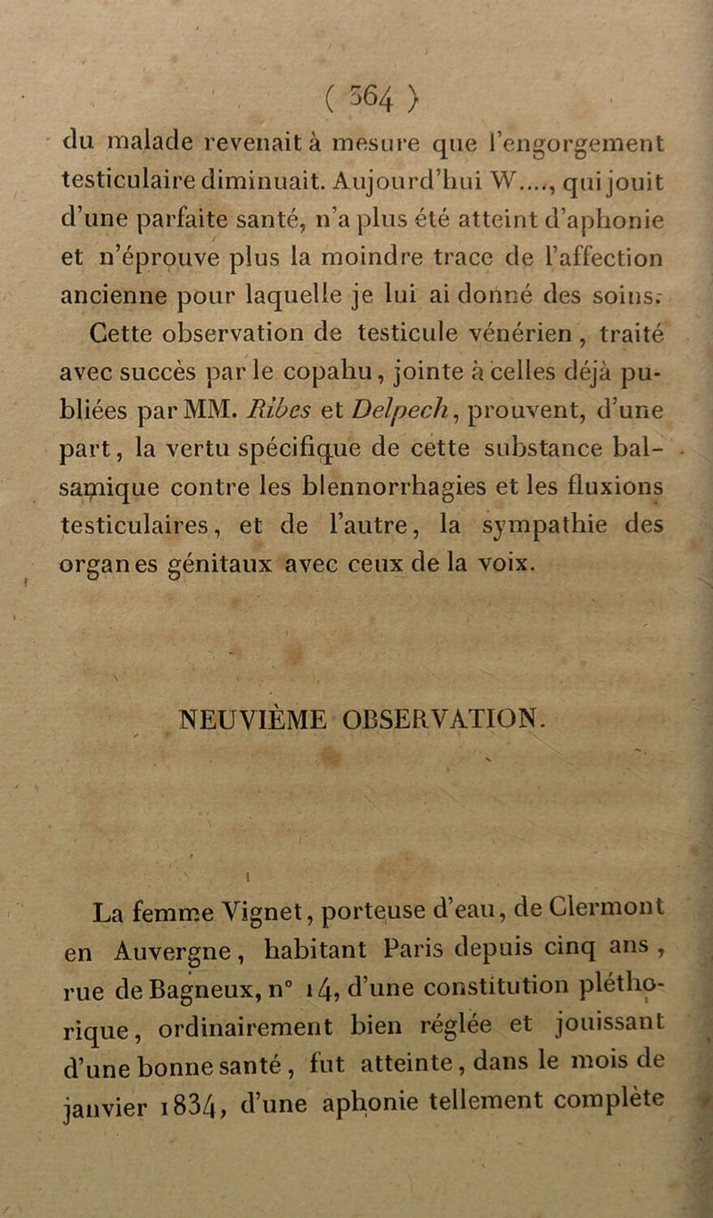du malade revenait à mesure que l’engorgement testiculaire diminuait. Aujourd’hui W...,, qui jouit d’une parfaite santé, n’a plus été atteint d’aphonie et n’éprouve plus la moindre trace de l’affection ancienne pour laquelle je lui ai donné des soins.- Cette observation de testicule vénérien , traité avec succès par le copahu, jointe à celles déjà pu- bliées par MM. Ribes et Delpech, prouvent, d’une part, la vertu spécifique de cette substance bal- samique contre les blennorrhagies et les fluxions testiculaires, et de l’autre, la sympathie des organes génitaux avec ceux de la voix. NEUVIÈME OBSERVATION. La femme Vignet, porteuse d’eau, de Clermont en Auvergne, habitant Paris depuis cinq ans , rue de Bagneux, n° 14? d’une constitution plétho- rique, ordinairement bien réglée et jouissant d’une bonne santé, fut atteinte, dans le mois de janvier 1834, d’une aphonie tellement complète
