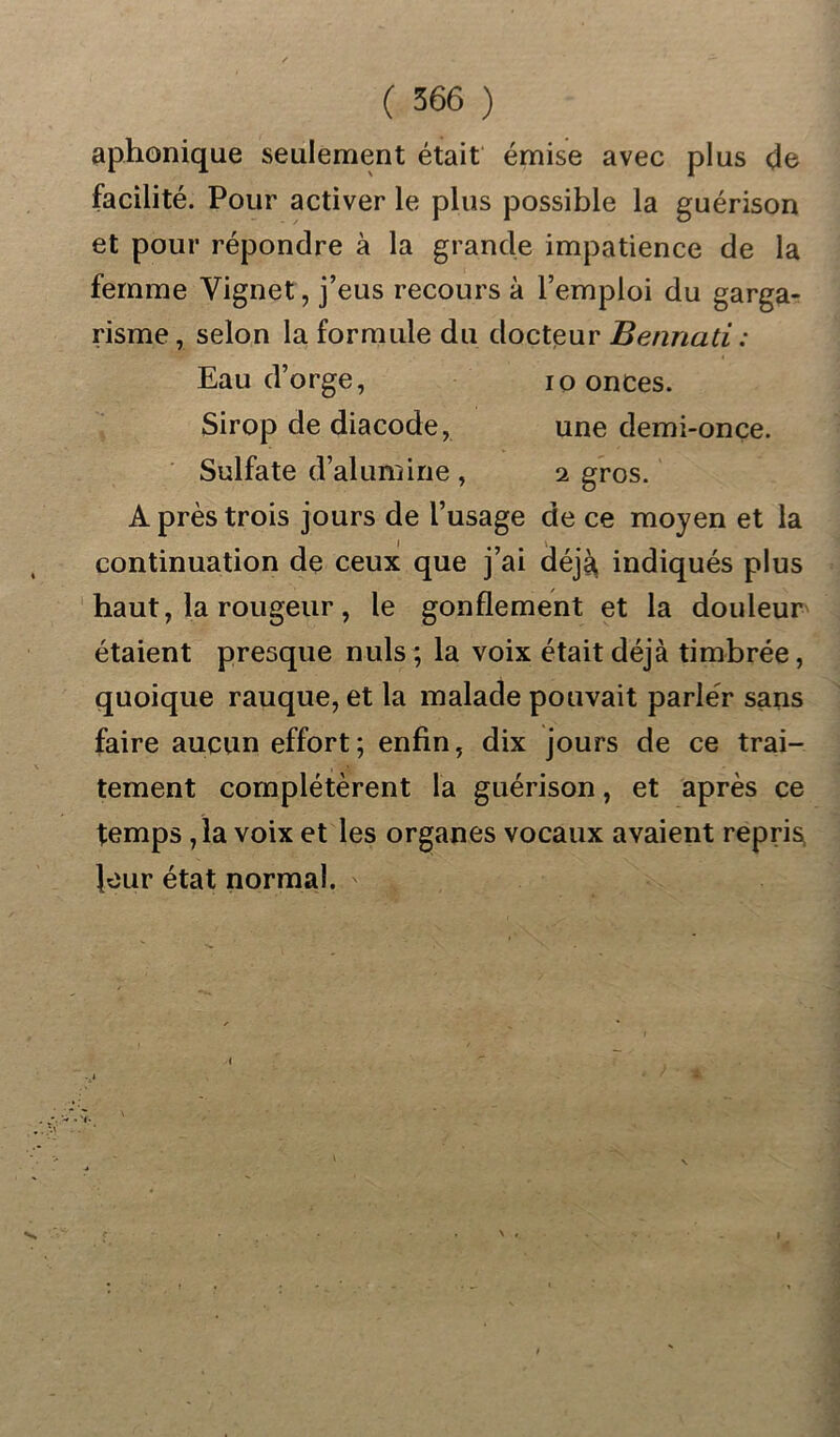 aphonique seulement était émise avec plus de facilité. Pour activer le plus possible la guérison et pour répondre à la grande impatience de la femme Vignet, j’eus recours à l’emploi du garga- risme, selon la formule du docteur Bennati : Eau d’orge, io onces. Sirop de diacode, une demi-once. Sulfate d’alumine , i gros. A près trois jours de l’usage de ce moyen et la continuation de ceux que j’ai déjà, indiqués plus haut, la rougeur, le gonflement et la douleur étaient presque nuis ; la voix était déjà timbrée, quoique rauque, et la malade pouvait parler sans faire aucun effort; enfin, dix jours de ce trai- tement complétèrent la guérison, et après ce temps ,1a voix et les organes vocaux avaient repris^ leur état normal. ^ \ ,