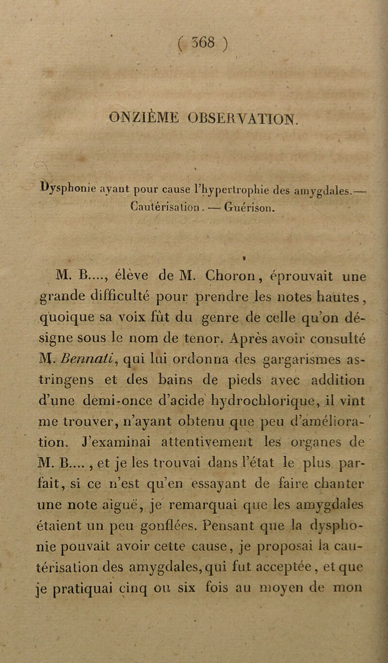 ONZIÈME OBSERVATION. Dysphonie ayant pour cause l’hypertrophie des amygdales.— Cautérisa lion . — Guérison. M. B...., élève de M. Choron, éprouvait une grande difficulté pour prendre les notes hautes, quoique sa voix fût du genre de celle qu’on dé- signe sous le nom de ténor. Après avoir consulté M. Bennaii, qui lui ordonna des gargarismes as- tringens et des bains de pieds avec addition d’une demi-once d’acide hydrochlorique, il vint me trouver, n’ayant obtenu que peu d’améliora- tion. J’examinai attentivement les organes de M. B.... , et je les trouvai dans l’état le plus par- fait, si ce n’est qu’en essayant de faire chanter une note aiguë, je remarquai que les amygdales étaient un peu gonflées. Pensant que la dyspho- nie pouvait avoir cette cause, je proposai la cau- térisation des amygdales,qui fut acceptée, et que je pratiquai cinq ou six fois au moyen de mon