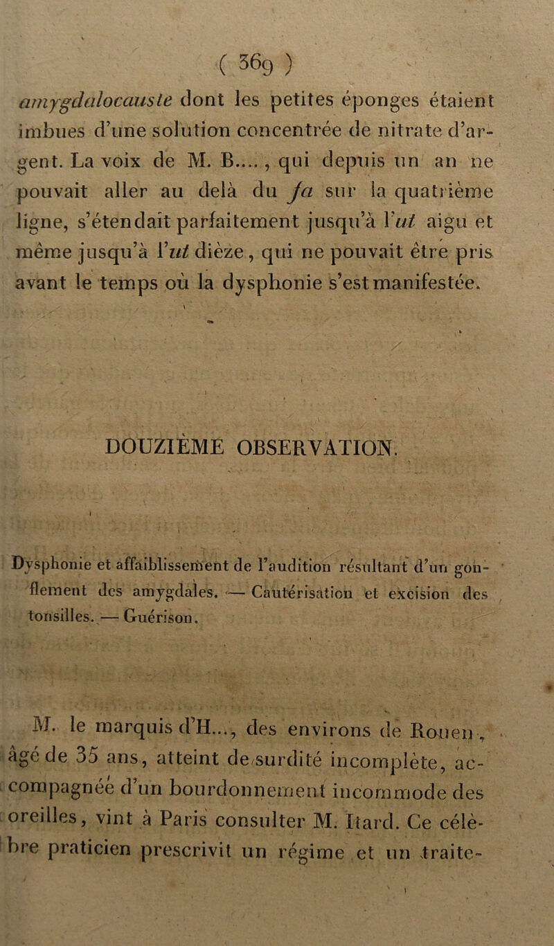 ( 36g ) v f| amygdalocauste dont les petites éponges étaient imbues d’une solution concentrée de nitrate d’ar- gent. La voix de M. B.... , qui depuis un an ne pouvait aller au delà du ja sur la quatrième ligne, s’étendait parfaitement jusqu’à Y ut aigu et même jusqu’à Y ut dièze, qui ne pouvait être pris avant le temps où la dysphonie s’est manifestée. DOUZIÈME OBSERVATION. Dysphonie et affaiblissernent de l’audition résultant d’un gon- flement des amygdales. — Cautérisation et excision des tonsilles.— Guérison. M. le marquis d’H..., des environs de Rouen , âgé de 35 ans, atteint de-surdité incomplète, ac- compagnée d un bourdonnement incommode des oreilles, vint à Paris consulter M. Itard. Ce célè- bre praticien prescrivit un régime et un traite-
