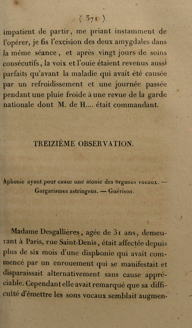 '( 3?> )- - impatient de partir, me priant instamment de l’opérer, je fis l’excision des deux amygdales dans la meme séance , et après vingt jours de soins consécutifs, la voix et l’ouïe étaient revenus aussi parfaits qu’avant la maladie qui avait été causée par un refroidissement et une journée passée pendant une pluie froide aune revue de la garde nationale dont M. de H.... était commandant. TREIZIÈME OBSERVATION. Aphonie ayant pour cause une atonie des brganes vocaux. — Gargarismes astringens. — Guérison. Madame Desgallières, âgée de 3i ans, démen- tant k Paris, rue Saint-Denis, était affectée depuis plus de six mois d’une dispbonie qui avait com- mencé par un enrouement qui se manifestait et disparaissait alternativement sans cause appré- ciable. Cependant elle avait remarqué que sa diffi- culté démettre les sons vocaux semblait augmen-