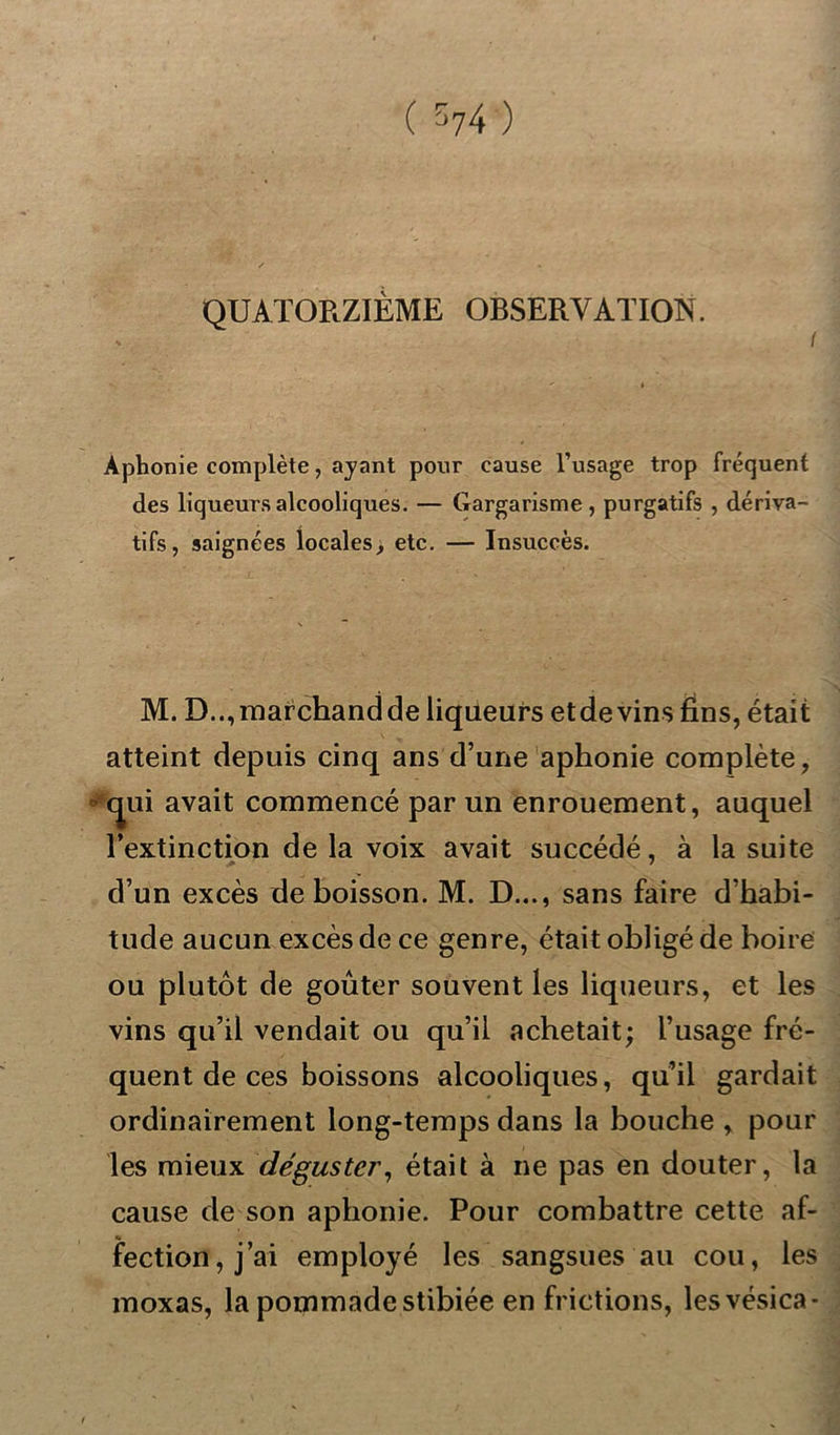 QUATORZIÈME OBSERVATION. I Aphonie complète, ayant pour cause l’usage trop fréquent des liqueurs alcooliques. — Gargarisme, purgatifs , dériva- tifs, saignées locales, etc. — Insuccès. M. D.., marchand de liqueurs etdevins fins, était atteint depuis cinq ans d’une aphonie complète, <jui avait commencé par un enrouement, auquel l’extinction de la voix avait succédé, à la suite d’un excès de boisson. M. D..., sans faire d’habi- tude aucun excès de ce genre, était obligé de boire ou plutôt de goûter souvent les liqueurs, et les vins qu’il vendait ou qu’il achetait; l’usage fré- quent de ces boissons alcooliques, qu’il gardait ordinairement long-temps dans la bouche , pour les mieux déguster, était à ne pas en douter, la cause de son aphonie. Pour combattre cette af- fection, j’ai employé les sangsues au cou, les moxas, la pommade stibiée en frictions, lesvésica-