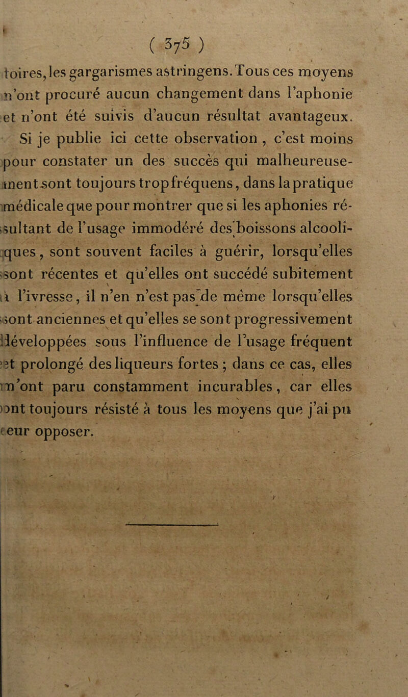 foires, les gargarismes astringens.Tous ces moyens n’ont procuré aucun changement dans l’aphonie et n’ont été suivis d’aucun résultat avantageux. Si je publie ici cette observation , c’est moins pour constater un des succès qui malheureuse- ment-sont toujours tropfréquens, dans la pratique médicale que pour montrer que si les aphonies ré- sultant de l’usage immodéré des’boissons alcooli- ques, sont souvent faciles à guérir, lorsqu’elles sont récentes et qu’elles ont succédé subitement i l’ivresse, il n’en n’est pas de meme lorsqu’elles >ont anciennes et qu’elles se sont progressivement iiéveloppées sous l’influence de l’usage fréquent ot prolongé des liqueurs fortes ; dans ce cas, elles n’ont paru constamment incurables, car elles s ont toujours résisté à tous les moyens que j’ai pu e eur opposer. y