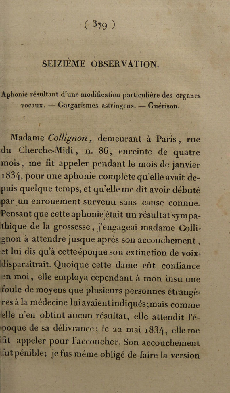 SEIZIÈME OBSERVATION. Aphonie résultant d’une modification particulière des organes vocaux. — Gargarismes astringens. — Guérison. J Madame Collignon, demeurant à Paris, rue du Cherche-Midi, n. 86, enceinte de quatre mois, me fit appeler pendant le mois de janvier 1834, pour une aphonie complète quelle avait de- puis quelque temps, et qu’elle me dit avoir débuté par un enrouement survenu sans cause connue. Pensant que cette aphonie était un résultat sympa- thique de la grossesse, j’engageai madame Colli- gnon à attendre jusque après son accouchement, et lui dis qu’à cette époque son extinction de voix- ! disparaîtrait. Quoique cette dame eût confiance en moi, elle employa cependant à mon insu une foule de moyens que plusieurs personnes étrangè- res à la médecine lui avaient indiqués; mais comme elle n’en obtint aucun résultat, elle attendit l’é- poque de sa délivrance; le 22 mai i834, elle me fit appeler pour 1 accoucher. Son accouchement Fut pénible; je fus même obligé de faire la version
