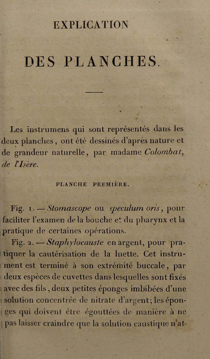 EXPLICATION DES PLANCHES. Les instrumens qui sont représentés dans les deux planches , ont été dessinés d’après nature et de grandeur naturelle, par madame Colombnt, de F Isère. PLANCHE PREMIÈRE. I ~ Fig. i. — Stornascope ou spéculum oris, pour faciliter l’examen delà bouche et du pharynx et la pratique de certaines opérations. Fig. 2.—St ciphyl occlus le en argent, pour pra- tiquer la cautérisation de la luette. Cet instru- ment est terminé à son extrémité buccale, par deux espèces de cuvettes dans lesquelles sont fixés avec des fils , deux petites éponges imbibées d’une solution concentrée de nitrate d’argent; les épon- ges qui doivent être égouttées de manière à ne pas laisser craindre que la solution caustique n’at-