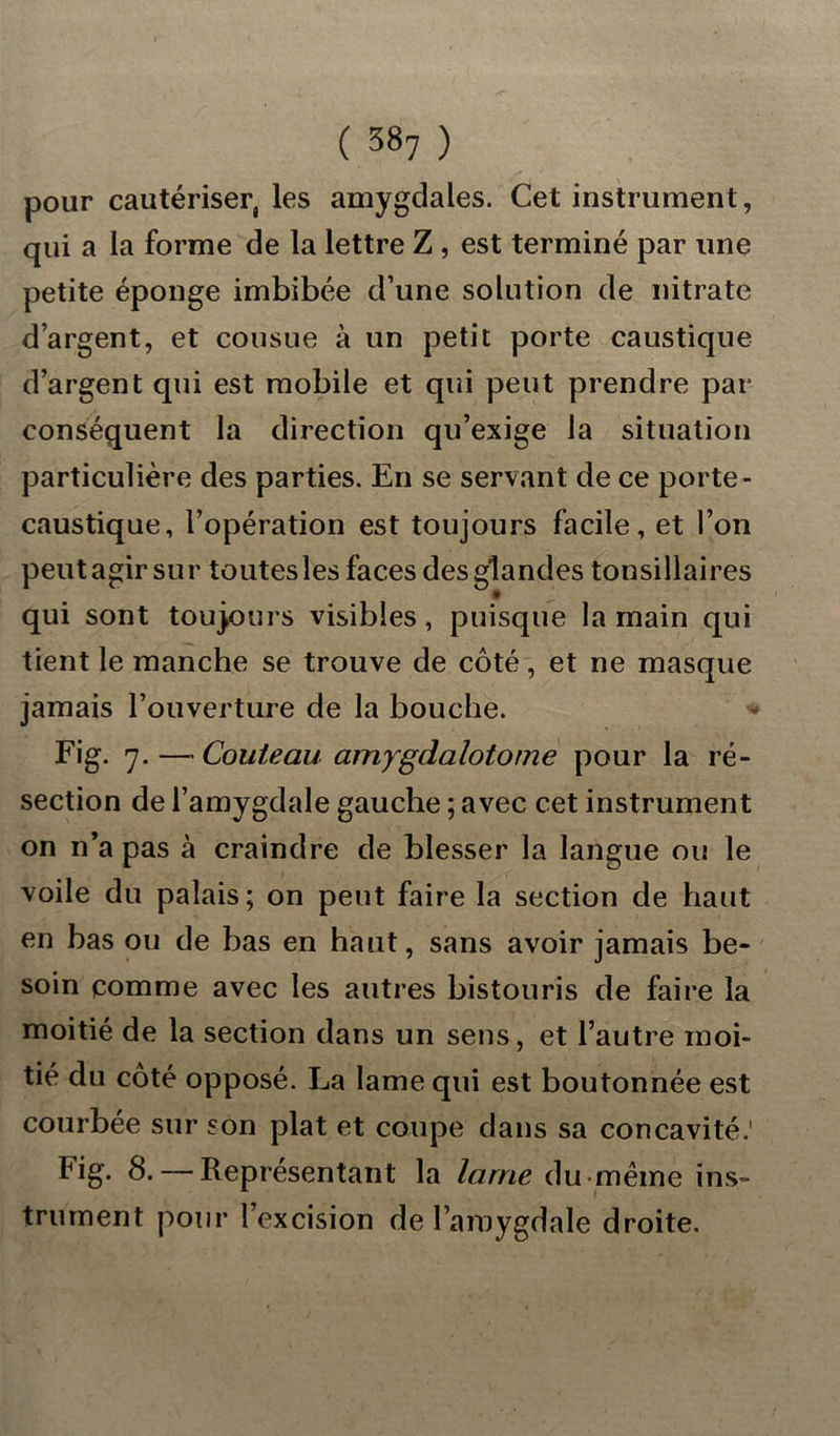 pour cautériser, les amygdales. Cet instrument, qui a la forme de la lettre Z , est terminé par une petite éponge imbibée d’une solution de nitrate d’argent, et cousue à un petit porte caustique d’argent qui est mobile et qui peut prendre par conséquent la direction qu’exige la situation particulière des parties. En se servant de ce porte- caustique, l’opération est toujours facile, et l’on peut agir sur toutes les faces des glandes tonsiliaires qui sont toujours visibles, puisque la main qui tient le manche se trouve de côté, et ne masque jamais l’ouverture de la bouche. Fig. 7. — Couteau amygdalotome pour la ré- section de l’amygdale gauche ; avec cet instrument on n’a pas à craindre de blesser la langue ou le voile du palais; on peut faire la section de haut en bas ou de bas en haut, sans avoir jamais be- soin comme avec les autres bistouris de faire la moitié de la section dans un sens, et l’autre moi- tié du côté opposé. La lame qui est boutonnée est courbée sur son plat et coupe dans sa concavité.' Fig. 8.— Représentant la lame du même ins- trument pour l’excision de l’amygdale droite.