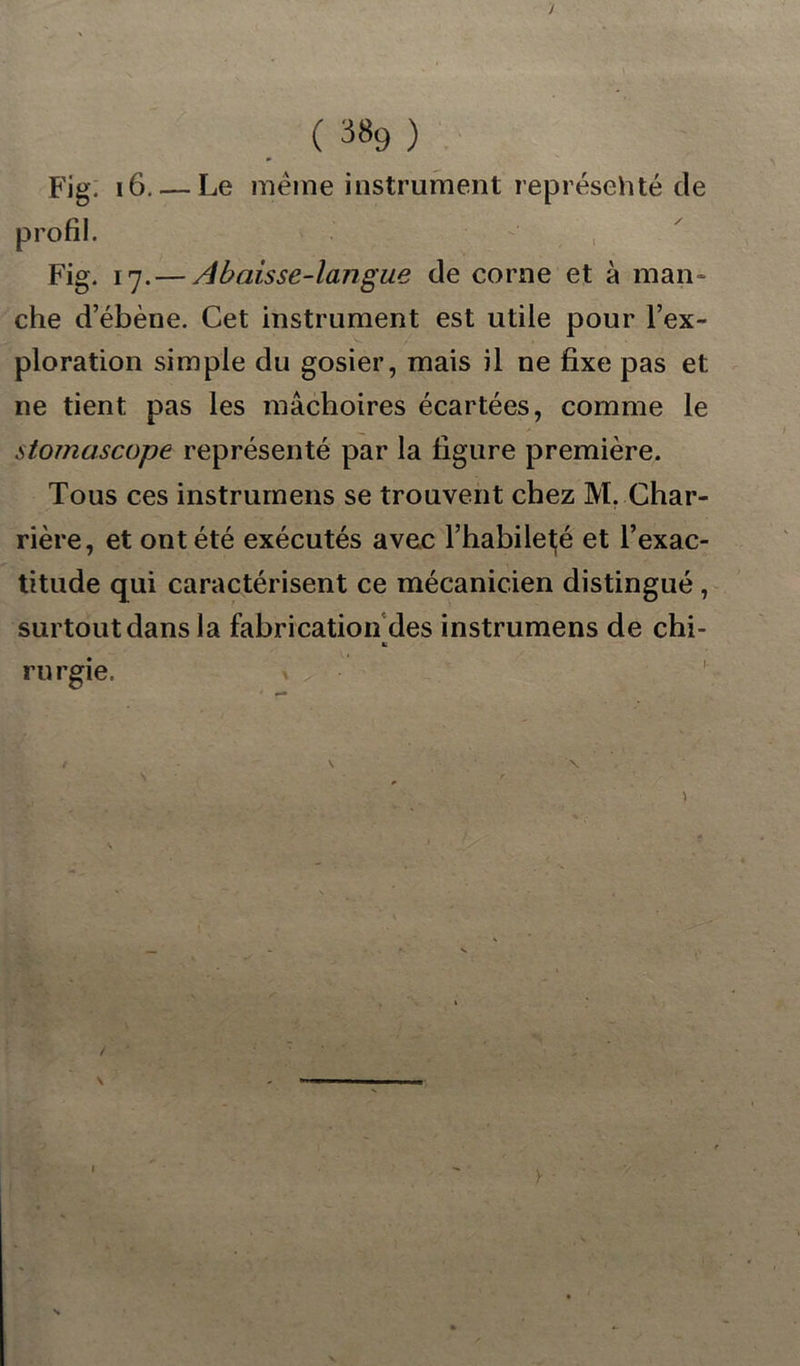 J (3«9) Fig. 16. — Le meme instrument représehté de profil. Fig. 17. — Abaisse-langue de corne et à man- che d’ébène. Cet instrument est utile pour l’ex- ploration simple du gosier, mais il ne fixe pas et ne tient pas les mâchoires écartées, comme le stornascope représenté par la figure première. Tous ces instrumens se trouvent chez M. Char- rière, et ont été exécutés avec l’habileté et l’exac- titude qui caractérisent ce mécanicien distingué , surtout dans la fabrication des instrumens de chi- b rurgie. / ' • ' \ . - y -