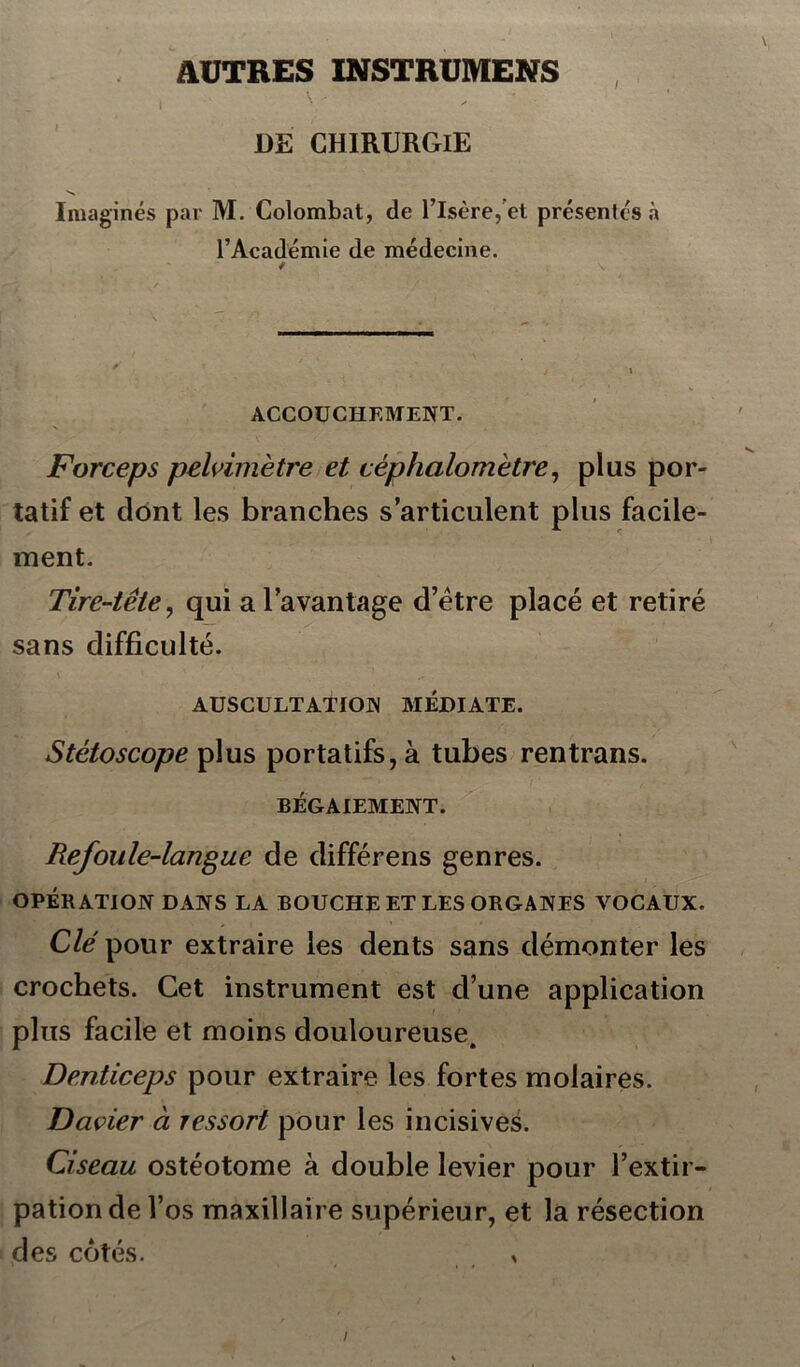 AUTRES INSTRUMENTS , y - ' DE CHIRURGIE Imaginés par M. Colombat, de l’Isère, et présentés à l’Académie de médecine. ACCOUCHEMENT. Forceps pelvimètre et céphalomètre, plus por- tatif et dont les branches s’articulent plus facile- ment. Tire-tête, qui a l’avantage d’ëtre placé et retiré sans difficulté. AUSCULTATION MEDIATE. Stétoscope plus portatifs, à tubes rentrans. BÉGAIEMENT. Refoule-langue de différens genres. OPÉRATION DANS LA BOUCHE ET LES ORGANES VOCAUX. Clé pour extraire les dents sans démonter les crochets. Cet instrument est d’une application plus facile et moins douloureuse. Denticeps pour extraire les fortes molaires. Davier à ressort pour les incisives. Ciseau ostéotome à double levier pour l’extir- pation de l’os maxillaire supérieur, et la résection des côtés. ,