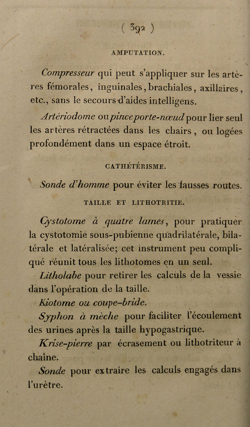 ( ^ ) AMPUTATION. Compresseur qui peut s’appliquer sur les artè- res fémorales, inguinales,brachiales, axillaires, etc., sans le secours d’aides intelligens. Artériodome ou pince porte-nœud pour lier seul les artères rétractées dans les chairs , ou logées profondément dans un espace étroit. CATHÉTÉRISME. Sonde d'homme pour éviter les fausses routes. TAILLE ET LITHOTRITIE. Cystotome à quatre lames, pour pratiquer la cystotomie sous-pubienne quadrilatérale, bila- térale et latéralisée; cet instrument peu compli- qué réunit tous les lithotomes en un seul. Litholahe pour retirer les calculs de la vessie dans l’opération de la taille. ' Kiotome ou coupe-bride. Syphon à mèche pour faciliter l’écoulement des urines après la taille hypogastrique. Krise-pierre par écrasement ou lithotriteur à chaîne. Sonde pour extraire les calculs engagés dans burètre.
