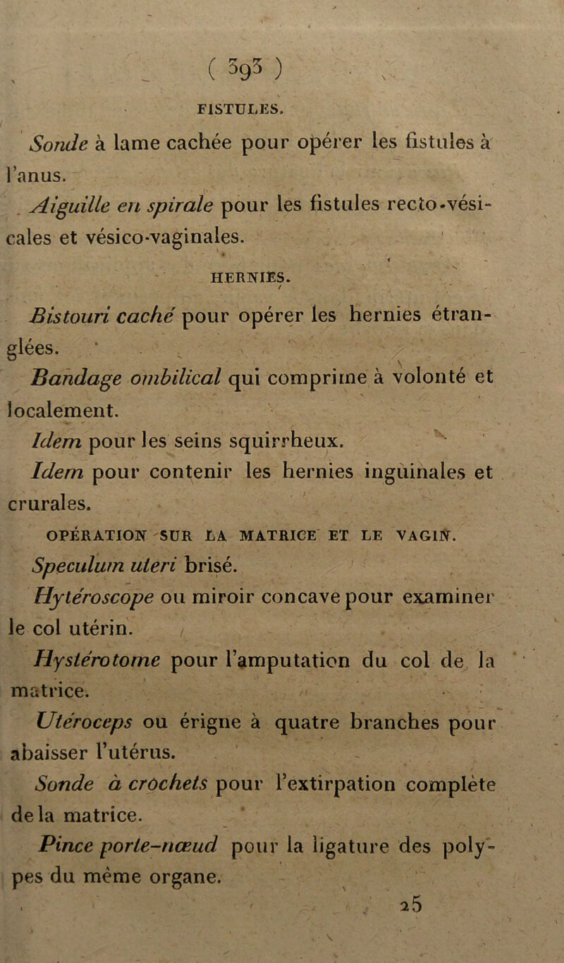 FISTULES. Sonde à lame cachée pour opérer les fistules à l’anus. Aiguille en spirale pour les fistules recto-vési- cales et vésico-vaginales. ' » HERNIES. / ‘ Bistouri caché pour opérer les hernies étran- glées. Bandage ombilical qui comprime à volonté et localement. Idem pour les seins squirrheux. Idem pour contenir les hernies inguinales et crurales. OPÉRATION SUR LA MATRICE ET LE VAGIN. Spéculum uieri brisé. Hytéroscope ou miroir concave pour examiner le col utérin. Hystérotome pour l’amputation du coi de la matrice. /.< Utéroceps ou érigne à quatre branches pour abaisser l’utérus. Sonde à crochets pour l’extirpation complète delà matrice. Pince porte-nœucl pour la ligature des poly- pes du même organe.
