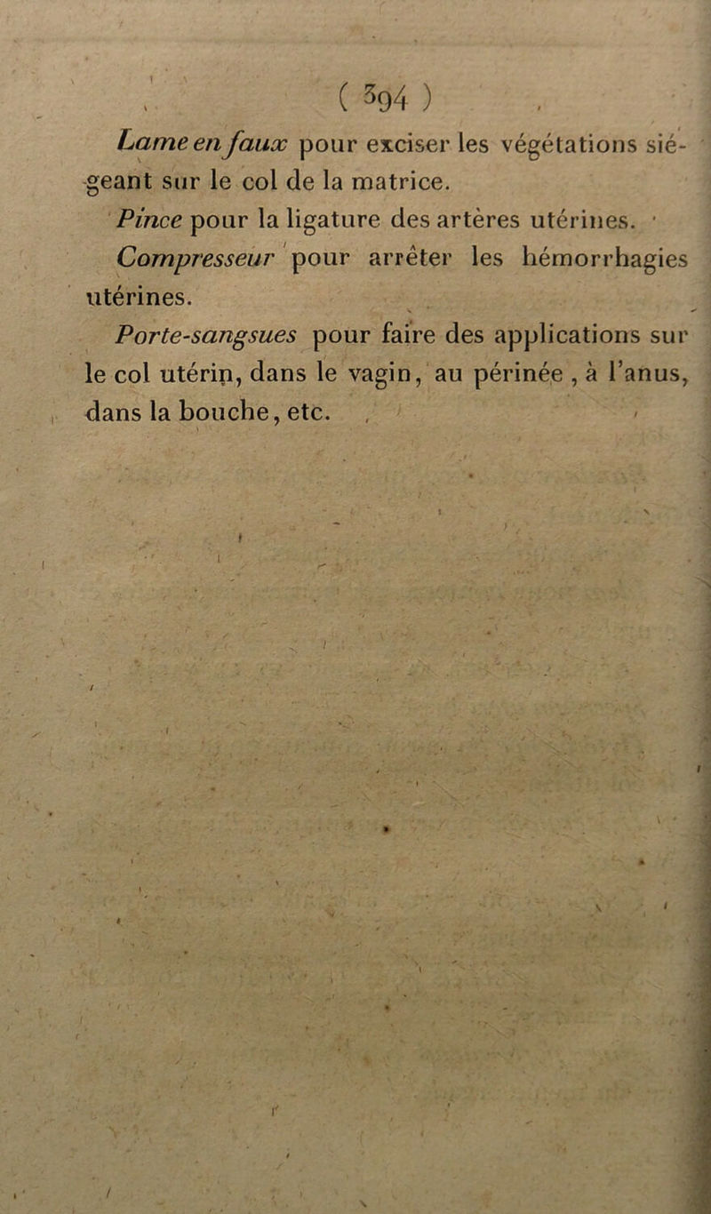 Lame en faux pour exciser les végétations sié- geant sur le col de la matrice. Pince pour la ligature des artères utérines. ■ Compresseur pour arrêter les hémorrhagies utérines. Porte-sangsues pour faire des applications sur le col utérin, dans le vagin, au périnée , à l’anus, dans la bouche, etc. * * / \ /