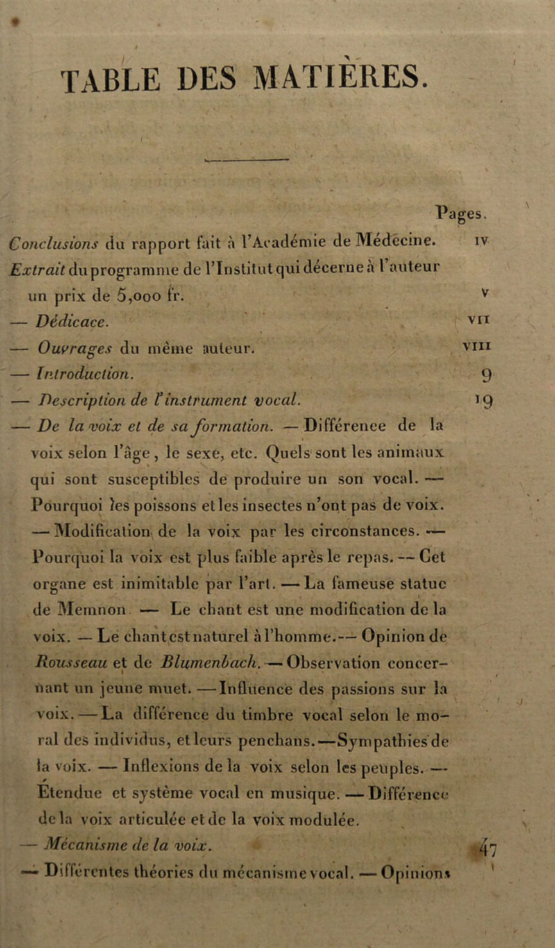 TABLE DES MATIERES. Pages. Conclusions du rapport fait «à l’Académie de Medécme. iv Extrait du programme de l’Institut qui décerne a l auteur un prix de 5,ooo fr. v — Dédicace. vii — Ouvrages du même auteur. vin — Introduction. 9 — Description de ïinstrument vocal. 19 — De la voix et de sa formation. —Différence de la voix selon l’âge , le sexe, etc. Quels sont les animaux qui sont susceptibles de produire un son vocal. — Pourquoi les poissons elles insectes n’ont pas de voix. — Modification de la voix par les circonstances. — Pourquoi la voix est plus faible après le repas. — Cet organe est inimitable par l’art. —La fameuse statue de Memnon — Le chant est une modification de la voix. — Le chant est naturel àl’homme.— Opinion de Rousseau et de Blumenhach. — Observation conccr- 1 • nant un jeune muet. —influence des passions sur la voix. — La différence du timbre vocal selon le mo- ral des individus, et leurs penchans.—Sympathies de la voix. — Inflexions de la voix selon les peuples. — Etendue et système vocal en musique. —Différence delà voix articulée et de la voix modulée. — Mécanisme de la voix. —- Différentes théories du mécanisme vocal. -—Opinion*