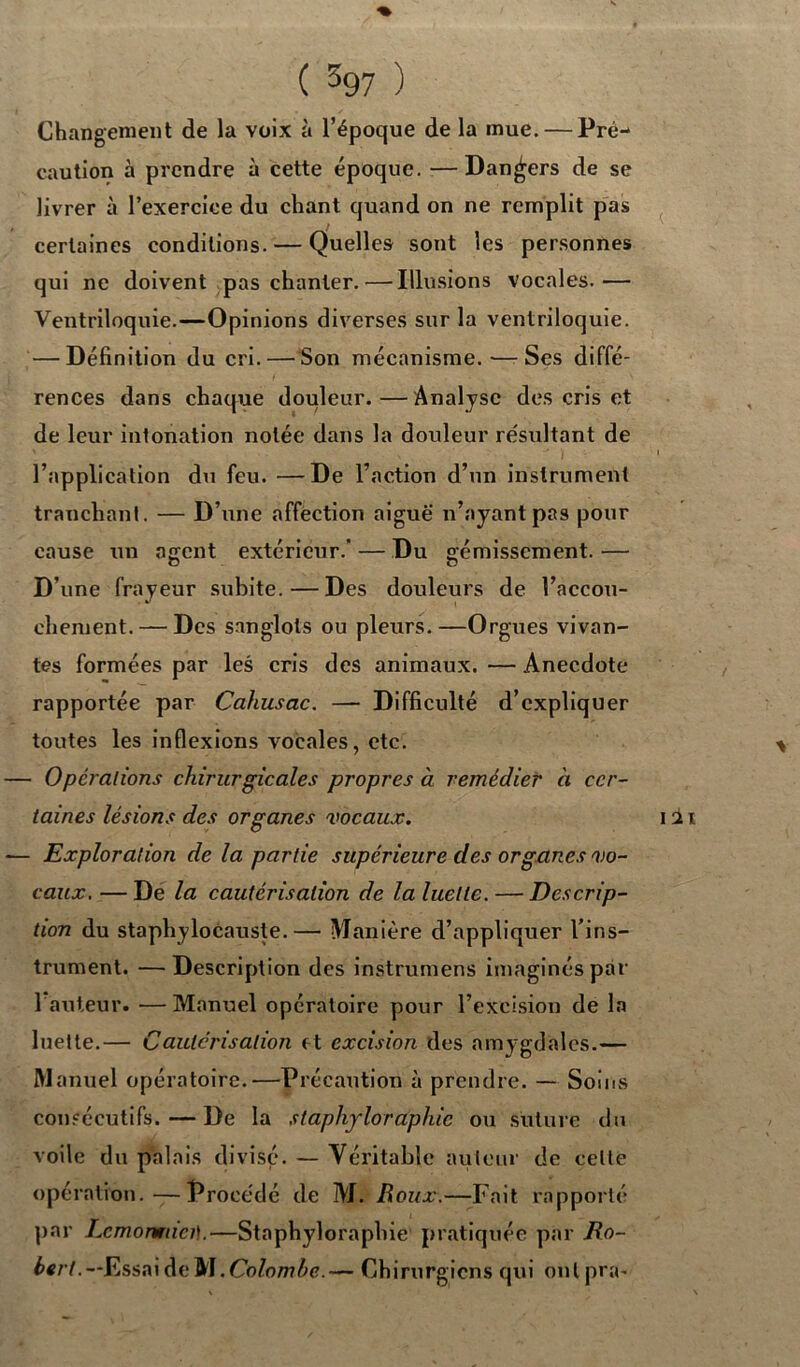 Changement de la voix à l’époque de la mue. — Pré- caution à prendre à cette époque. —Dangers de se livrer à l’exercice du chant quand on ne remplit pas certaines conditions. — Quelles sont les personnes qui ne doivent pas chanter. — Illusions vocales.— Ventriloquie.—Opinions diverses sur la ventriloquie. — Définition du cri. — Son mécanisme. — Ses diffé- rences dans chaque douleur.—Analyse des cris et de leur intonation notée dans la douleur résultant de l’application du feu. —De l’action d’un instrument tranchant. — D’une affection aigue n’ayant pas pour cause un agent extérieur.' — Du gémissement. — D’une frayeur subite.—Des douleurs de l’accou- chement.— Des sanglots ou pleurs.—Orgues vivan- tes formées par les cris des animaux. — Anecdote rapportée par Cahusac. — Difficulté d’expliquer toutes les inflexions vocales, etc. — Opérations chirurgicales propres à remédier à cer- taines lésions des organes vocaux. — Exploration de la partie supérieure des organes vo- caux. — De la cautérisation de la luette. — Descrip- tion du staphylocauste.— Manière d’appliquer l’ins- trument. — Description des instrumens imaginés par 1 auteur. —Manuel opératoire pour l’excision de la luette.— Cautérisation e t excision des amygdales.— Manuel opératoire.—Précaution à prendre. — Soins consécutifs.—De la slaphyloraphic ou suture du voile du palais divisé. — Véritable auteur de celle opération.—Procédé de M. Roux.—Fait rapporté par Lcmormici!.—Staphyloraphie pratiquée par Ro- bert.— Essai de W .Colombe.— Chirurgiens qui onlpra-