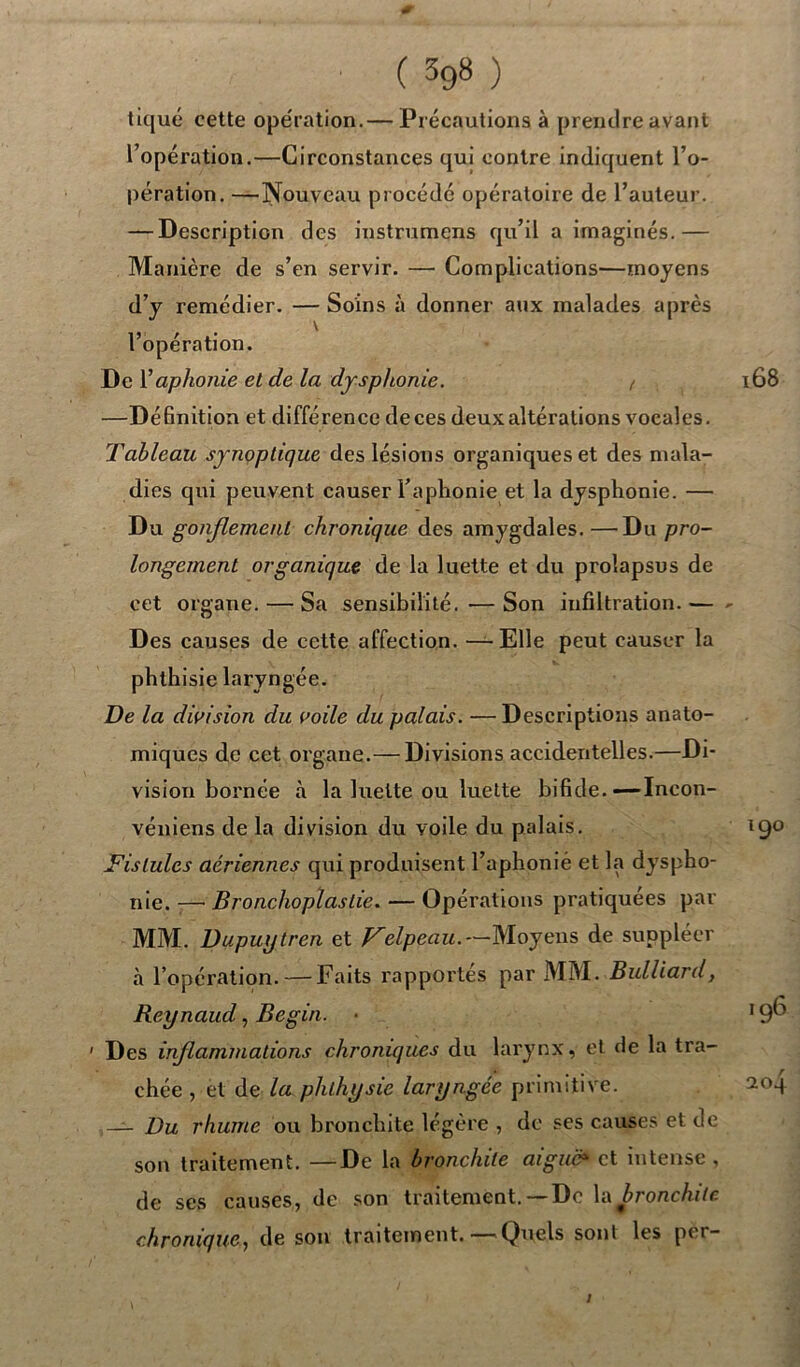 tiqué cette opération.— Précautions à prendre avant l’opération.—Circonstances qui contre indiquent l’o- pération. —Nouveau procédé opératoire de l’auteur. — Description des instrumens qu’il a imaginés.— Manière de s’en servir. — Complications—moyens d’y remédier. — Soins à donner aux malades après \ l’opération. De Y aphonie et de la dysphonie. / —Définition et différence deces deux altérations vocales. Tableau synoptique des lésions organiques et des mala- dies qui peuvent causer l’aphonie et la dysphonie. — Du gonflement chronique des amygdales.—Du pro- longement organique de la luette et du prolapsus de cet organe. — Sa sensibilité. —Son infiltration.— Des causes de cette affection. —Elle peut causer la phthisie laryngée. De la division du voile du palais. —Descriptions anato- miques de cet organe.— Divisions accidentelles.—Di- vision bornée à la luette ou luette bifide. —Incon- véniens de la division du voile du palais. Fistules aériennes qui produisent l’aphonié et la dyspho- nie. —• Bronchoplastie. — Opérations pratiquées par MM. Dupuxjtren et Felpeau.~Moyens de suppléer à l’opération. — Faits rapportes par MM. Bulliard, Reynaud, Begin. • Des inflammations chroniques du larynx, et de la tra- chée , et de la phlhysie laryngée primitive. — Du rhume ou bronchite légère , de ses causes et de son traitement. —De la bronchite aigue* et intense, de ses causes, de son traitement.— De la bronchite chronique, de son traitement.— Quels sont les per-