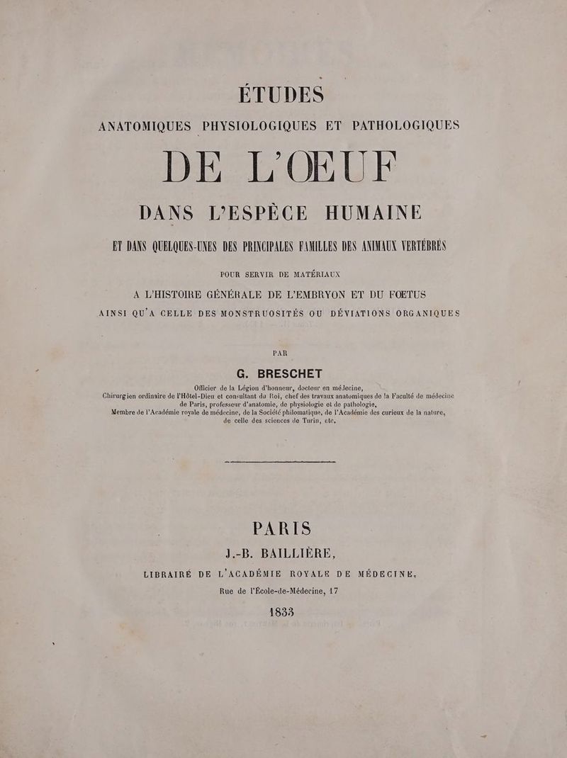 ÉTUDES ANATOMIQUES PHYSIOLOGIQUES ET PATHOLOGIQUES DE L'OŒUF DANS L'ESPÈCE HUMAINE ET DANS QUELQUES-UNES DES PRINCIPALES FAMILLES DES ANIMAUX VERTÉBREN POUR SERVIR DE MATÉRIAUX A L'HISTOIRE GÉNÉRALE DE L'EMBRYON ET DU FOETUS AINSI QU'A CELLE DES MONSTRUOSITÉS OU DÉVIATIONS ORGANIQUES PAR G. BRESCHET OfMicier de la Légion d'honneur, docteur en médecine, Chirurgien ordinaire de l'Hôtel-Dieu et consultant du Roi, chef des travaux anatomiques de la Faculté de médecine de Paris, professeur d'anatomie, de physiologie et de pathologie, Membre de l’Académie royale de médecine, de la Société philomatique, de l’Académie des curieux de la nature, de celle des sciences de Turin, ete, PARIS J.-B. BAILLIÈRE, LIBRAIRÉ DE L'ACADÉMIE ROYALE DE MÉDECINE, Rue de l'École-de-Médecine, 17 1833