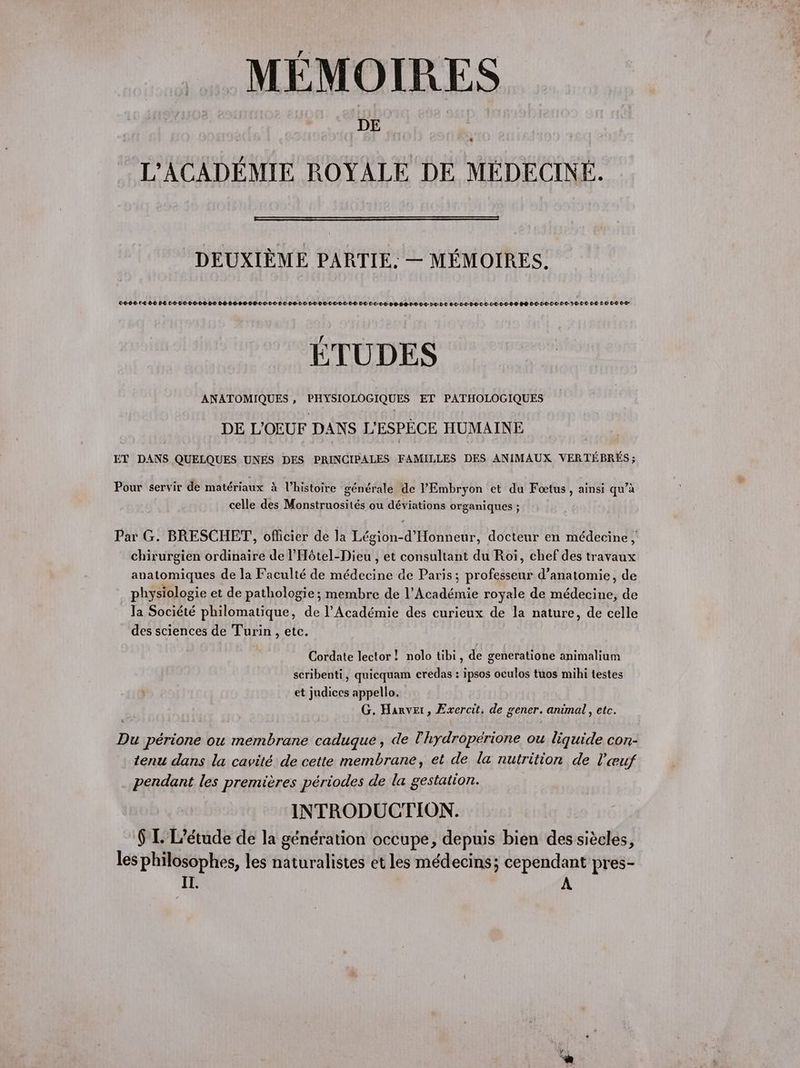 MÉMOIRES DE L'ACADÉMIE ROYALE DE MÉDECINÉ. DEUXIÈME PARTIE. — MÉMOIRES. 0000 €0€ 6€ C-2-0-0-0-0-0-0-D-2 06-08-0068 0-0-0-0-0-0-0-0-0-0 E-T-0C-CL-00-0-0 DC D-D-0D-OP-0-8-0-T0-0-2-D-DL 8-D-0-0-B-L-0-C-L0-0-0-6-D PB DD-D-C-0CLT-22-LD0 6-0 LE CD CD ÉTUDES ANATOMIQUES , PHYSIOLOGIQUES ET PATHOLOGIQUES DE L'OEUF DANS L'’ESPÈCE HUMAINE ET DANS QUELQUES UNES DES PRINCIPALES FAMILLES DES ANIMAUX VERTÉBRÉS ; Pour servir de matériaux à l’histoire générale de PEmbryon et du Fœtus , ainsi qu’à celle des Monstruosités ou déviations organiques ; Par G. BRESCHET, officier de la Légion-d'Honneur, docteur en médecine, chirurgien ordinaire de l'Hôtel-Dieu , et consultant du Roï, chef des travaux anatomiques de la Faculté de médecine de Paris; professeur d'anatomie, de physiologie et de pathologie; membre de l’Académie royale de médecine, de la Société philomatique, de l’Académie des curieux de la nature, de celle des sciences de Turin , etc. Cordate lector! nolo tibi, de generatione animalium scribenti, quicquam credas : ipsos oculos tuos mihi testes et judices appello. G. Harver, Exercit. de gener. animal, etc. Du périone ou membrane caduque , de l'hydropérione ou liquide con- tenu dans la cavité. de cette membrane, et de la nutrition de l'œuf pendant les premières périodes de la gestation. INTRODUCTION. $ L L'étude de la génération occupe, depuis bien des siècles, les philosophes, les naturalistes et les médecins; cependant pres- IT.