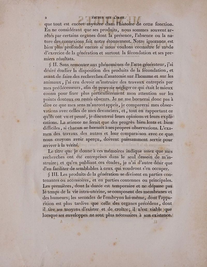que tout est encore* mystère L dar Phistoirek de cette fonction. En ne considérant que ses produits, nous sommes souvent ar- rêtés par certains organes dont la présence, l’absence ou la na- ture des connexions fait notre étonnement. Notre i ignorance, est bien plès profonde encore si nous voulons connaître lé mode d’exercice de la génération et surtout la fécondation et ses pre- miers résultats. 6 LE. Sans remonter aux phénomènes de l’acte-générateur, j’ai désiré étudier la disposition des produits de la fécondation, et avant.de faire.des recherches d’anatomie sur l’homme.et.sur les animaux, j'ai cru devoir m'instruire des travaux entrepris par mes prédécesseurs, afin de pouvoir négliger ce qui était le mieux connu pour fixer plus particulièrement mon attention sur les points douteux ou restés obscurs. Je ne,me bornerai donc pas à dire ce que mes sens m’aurontappris, je comparerai mes obser- vations avec celles de mes devanciers, et, tout en rapportant ce qu’ils ont vu et pensé, je discuterai leurs opinions’et leurs expli- cations. La science ne ferait que des progrès: bien lents et. bien difficiles , si chacun-se bornaïit à ses propres observations. L’exa- men des travaux des autres et leur comparaison avec. ce que nous croyons avoir aperçu, doivent puissamment servir pour arriver à la vérité. Le titre que je donne à ces mémoires indique assez que mes recherches ont été entreprises dans le seul dessein de m’in- struire;.et qu’en publiant ces études, je n’ai d’autre désir que d’en faciliter de semblables à ceux qui voudront s’en occuper. $ IL. Les produits de la génération se divisent en parties con- tenantes on accessoires, et en parties contenues ou principales. Lies premières, dont la durée est temporaire et nedépasse pas lé temps de la vie intra-utérine, se composent des membranes et des humeurs; les secondes de Pembryon lui-même, dont lappa- rition est plus tardive ‘que celle des organes RiÉGEAens, dont il ire, ses moyens d'exister. .et de, croître;.il! n’est; viable [que lorsque ses enveloppes.ne sont plus nécessaires à son.existence.:
