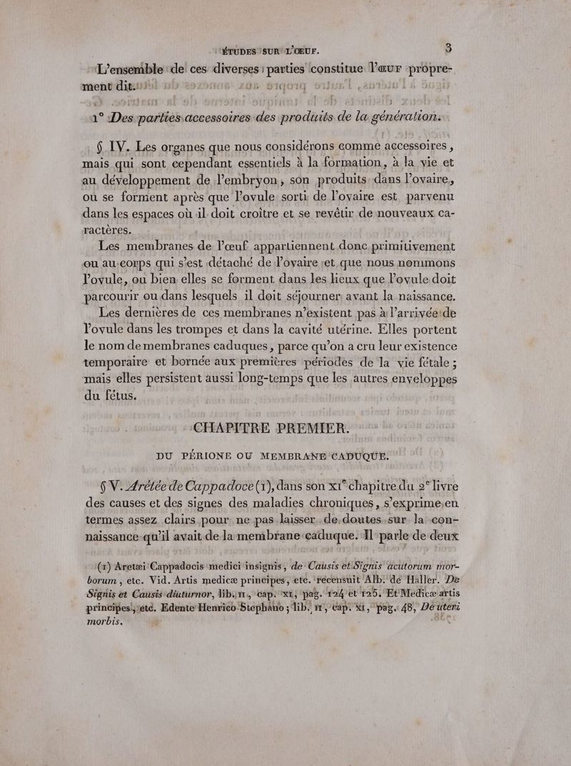 gere de ces diverses : parties constitue lœur propre- ment dit. | 208 91401Q | ç51 1° Des parties accessoires des produits de la généralion. $ IV. Les organes que nous considérons comme accessoires , mais qui sont pal hs essentiels à la formation, à la vie et au développement de l'embryon, son produits dans l'ovaire, ou se forment après que lovule sorti de lovaire est parvenu dans les espaces où 4l doit croître et se revêtir de nouveaux ca- ractères. Les membranes de l’œuf appartiennent donc primitivement ou au:corps qui s’est détaché de lovaire ret que nous nommons lovule, ou bien elles se forment dans les lieux que Povule doit parcourir où dans lesquels il doit flous ner: avant la naissance. Les dernières de ces membranes n'existent pas à l’arrivéeide lovule dans les trompes et dans la cavité utérine. Elles portent le nom de membranes caduques, parce qu’on a cru leur existence temporaire et bornée aux premières périodes de la vie fétale ; mais elles persistent aussi long-temps que les autres enveloppes du fétus. CHAPITRE PREMIER. DU PÉRIONE OU MEMBRANE CADUQUE. 6 V. Arétée de Cappadoce (1), dans son x1° chapitre du 2° livre des causes et des signes des maladies chroniques, s’exprime,en termes assez clairs pour: ne pas laisser de,doutes.sur. la con- naissance qu’il avait de lamembrane-caduque. Il parle de deux (x) Aretæi Cappadocis medici insignis, de Causis et Signis äcutorum mor- borum , etc. Vid. Artis medicæ principes, ete. récensuit Alb: dé Häller. De Sie ds Causis diuturnor, Gb.1r, cap: xt, pas. 124 et 125, Et Medicæ artis principes,:étc. Edente Henrico. Bisphäbt ; dib. ir, cap. Ki, pag. 48, Dé uters morbis.