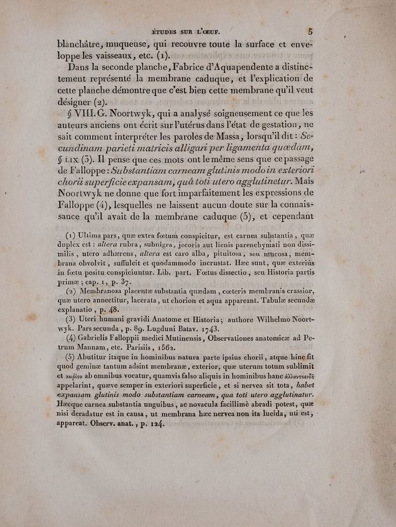 blanchâtre, muqueuse, qui recouvre toute la surface et enve- loppe les vaisseaux, etc. (1). | Dans la seconde planche, Fabrice d’Aquapendente a distinc- temént représenté la membrane caduque, et lexplication de cette planche démontre que c’est bien cette membrane qu'il veut désigner (2). $ VIII. G. Noortwyk, qui a analysé soigneusement ce que les auteurs anciens ont écrit sur utérus dans létat de gestation, ne sait comment interpréter les paroles de Massa, lorsqu'il dit : Se- cundinam pariett mairicis alligari per ligamenta quædann, $ t1x (5). Îl pense que ces mots ont le même sens que ce passage de F'alloppe: Substantiam carneam glutinis modoin extertort chori superficieexpansam, qué toti utero agglutinetur. Mais Noortwyk ne donne que fort imparfaitement les expressions de Falloppe (4), lesquelles ne laissent aucun doute sur la connais: sance duel avait de la membrane caduque (5), et cependant (1) De pars, quæ extra foœtum conspicitur, est carnea substantia, quæ duplex est : altera rubra, subnigra, jecoris aut lienis parenchymati non dissi- milis , utero adhærens, allera est caro alba, pituitosa, seu ntucosa, mem- brana obvolvit , suflulcit et quodammodo incrustat. Hæc sunt, quæ exteriüs in foœtu positu conspiciuntur. Lib. part. Foœtus dissectio, seu Historia parts primæ ; cap. 1, p. 37. (2). Membranosa placentæ substantia quædam , cœtcris membranis crassior, quæ utero anneclitur, lacerata , ut chorion et aqua appareant. Tabulæ secundæ explanatio , p. 48. (3) Uteri humani gravidi Anatome et Historia; authore Wilhelmo Noort- wyk. Pars secunda , p. 89. Lugduni Batav. 1543. (4) Gabrielis Falloppii medici Mutinensis, Observationes anatomicæ ad Pe- trum Mannam, etc, Parisiis, 1562. (5) Abutitur itaque in hominibus natura parte ipsius chorii , atque hincfit quod geminæ tantum adsint membranæ, exterior, quæ uterum totum sublimit et xwpioy ab omnibus vocatur, quamwvis falso aliquis in hominibus hanc &amp;Mevroe0% appelarint, quæve semper in exteriori superficie, et si nervea sit tota, habet expansam glutinis modo substantiam carneam, qua toti utero agglutinatur. Hæcque carnea substantia unguibus , ac novacula facillimè abradi potest, quæ nisi deradatur est in causa, ut membrana hæc nervea non ita lucida, uti est, : appareat. Observ. anat, , p. 124.