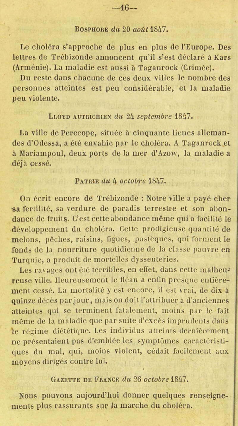 —16— Bosphore du 20 août 1847. Le choléra s’approche (le plus en plus de l’Europe. Des lettres de Trébizonde annoncent qu’il s’est déclaré à Kars (Arménie). La maladie est aussi à Taganrock (Crimée). Du reste dans chacune de ces deux villes le nombre des personnes atteintes est peu considérable, et la maladie peu violente. Lloyd autrichien du 24 septembre 1847. La ville de Perecope, située à cinquante lieues alleman- des d’Odessa, a été envahie par le choléra. A Taganrock et à Mariampoul, deux ports de la mer d’Azoïv, la maladie a déjà cessé. Patrie du 4 octobre 1847. On écrit encore de Trébizonde : Notre ville a payé cher ■sa feriilité, sa verdure de paradis terrestre et son abon- dance de fruits. C’est cette abondance même qui a facilité le développement du choléra. Cette prodigieuse quantité de melons, pêches, raisins, figues, pastèques, qui forment le fonds de la nourriture quotidienne de la classe pauvre en Turquie, a produit de mortelles dyssenteries. Les ravages ont été terribles, en effet, dans cette malheu- reuse ville. Heureusement le lléau a enfin presque entière- ment cessé. La mortalité y est encore, il est vrai, de dix à quinze décès par jour, mais on doit l’attribuer à d’anciennes atteintes qui se terminent fatalement, moins par le fait même de la maladie que par suite d’excès imprudents dans le régime diététique. Les individus atteints dernièrement ne présentaient pas d’emblée les symptômes caractéristi- ques du mal, qui, moins violent, cédait facilement aux moyens dirigés contre lui. I Gazette de France du 26 octobre 1847. Nous pouvons aujourd’hui donner quelques renseigne- ments plus rassurants sur la marche du choléra.