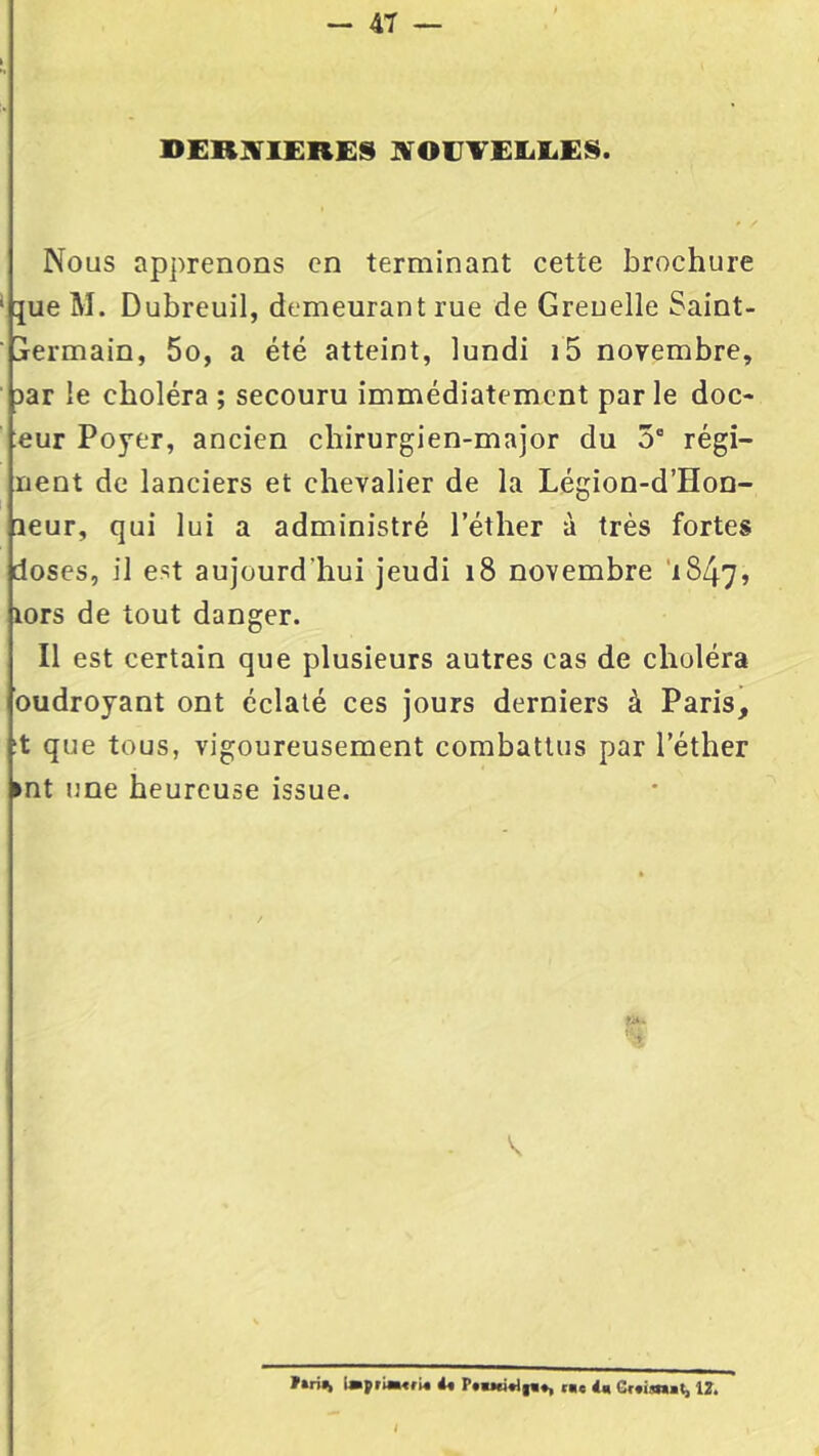 DERRIERES NOUVELLES. Nous apprenons en terminant cette brochure que M. Dubreuil, demeurant rue de Grenelle Saint- jermain, 5o, a été atteint, lundi i5 novembre, iar le choléra ; secouru immédiatement parle doc- :eur Poyer, ancien chirurgien-major du 5e régi- rient de lanciers et chevalier de la Légion-d’Hon- aeur, qui lui a administré l’éther à très fortes doses, il est aujourd’hui jeudi 18 novembre 1847, lors de tout danger. Il est certain que plusieurs autres cas de choléra oudroyant ont éclaté ces jours derniers à Paris, it que tous, vigoureusement combattus par l’éther ►nt une heureuse issue. n*. V f»rin », 4, 12. I