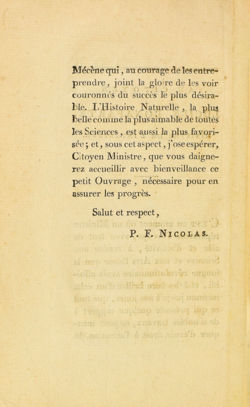 Mécène qui, au courage de les entre- prendre, joint la gloire de les voir couronnés du succès le plus désira- ble. L Histoire Naturelle , la plus belle comme la plus aimable de toutes les Sciences , est aussi la plus favori- sée \ et, sous cet aspect, j’ose espérer. Citoyen Ministre, que vous daigne- rez accueillir avec bienveillance ce petit Ouvrage , nécessaire pour en assurer les progrès. Salut et respect, / X » i V • « • » < ^ ^ / P. F. Nicolas.