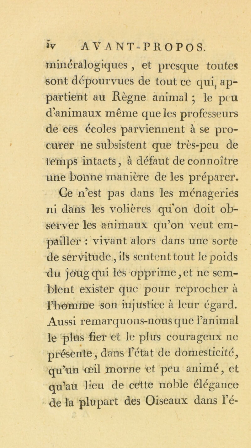 minéralogiques , et presque toutes sont dépourvues de tout ce quis ap- partient au Règne animal ; le peu d’animaux même que les professeurs de ces écoles parviennent à se pro- curer ne subsistent que très-peu de temps intacts, à défaut deconnoître une bonne manière de les préparer. Ce n’est pas dans les ménageries ni dans les volières qu'on doit ob- server les animaux qu’on veut em- pailler : vivant alors dans une sorte de servitude, ils sentent tout le poids du joug qui lés opprime,et ne sem- blent exister que pour reprocher à l’homme son injustice à leur égard. Aussi remarquons-nous que l’animal le plus fier et le plus courageux ne présente, dans l’état de domesticité, qu’un œil morne et peu animé, et qu’au lieu de cette noble élégance de la plupart des Oiseaux dans l’é-