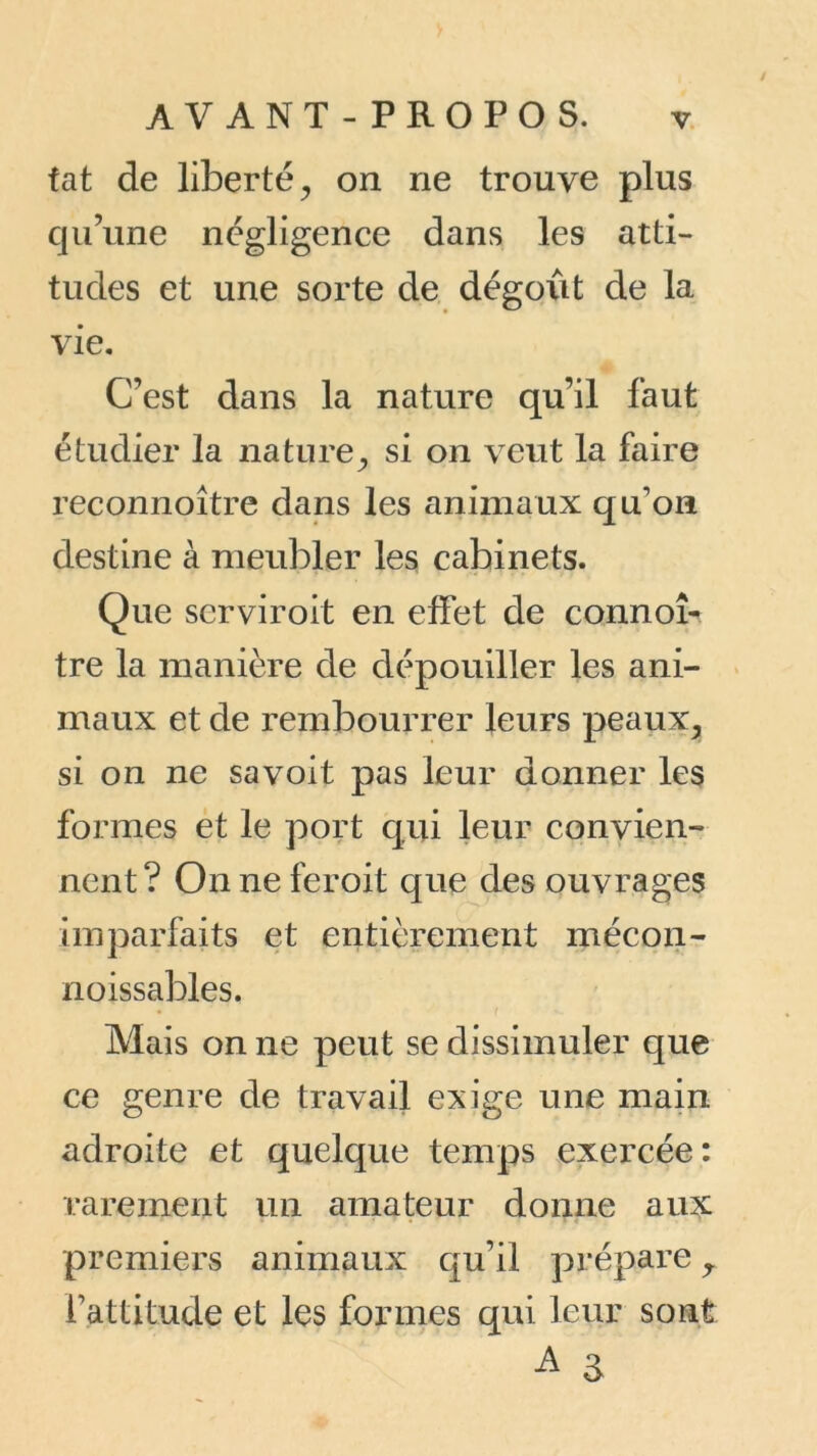 fat de liberté, on ne trouve plus qu’une négligence dans les atti- tudes et une sorte de dégoût de la vie. C’est dans la nature qu’il faut étudier la nature, si on veut la faire reconnoître dans les animaux qu’on destine à meubler les cabinets. Que serviroit en effet de connoî- tre la manière de dépouiller les ani- maux et de rembourrer leurs peaux, si on ne sa voit pas leur donner les formes et le port qui leur convien- nent ? On ne fer oit que des ouvrages imparfaits et entièrement mécon- noissables. Mais on ne peut se dissimuler que ce genre de travail exige une main adroite et quelque temps exercée: rarement un amateur donne aux premiers animaux qu’il prépare, l’attitude et les formes qui leur sont A a