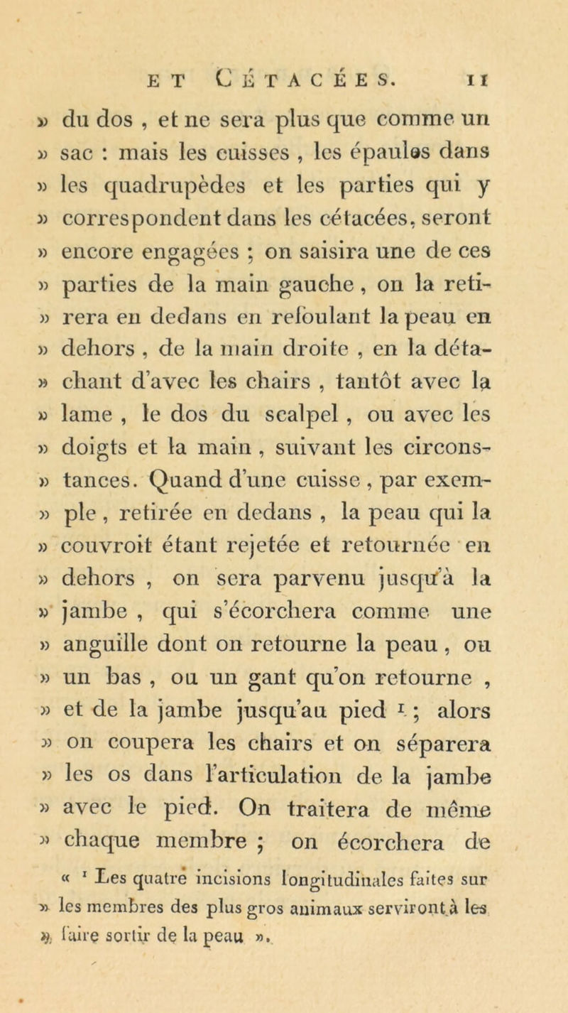 » du dos , et ne sera plus que comme un » sac : mais les cuisses , les épaulas dans » les quadrupèdes et les parties qui y » correspondent dans les cétacées, seront » encore engagées ; on saisira une de ces » parties de la main gauche, on la reti- » rera en dedans en refoulant la peau en » dehors , de la main droite , en la déta- » chant d’avec les chairs , tantôt avec la » lame , le dos du scalpel , ou avec les » doigts et la main , suivant les circons- » tances. Quand d’une cuisse , par exem- » pie , retirée en dedans , la peau qui la » couvroit étant rejetée et retournée en » dehors , on sera parvenu jusqu’à la » jambe , qui s’écorchera comme une » anguille dont on retourne la peau , ou » un bas , ou un gant qu’on retourne , » et de la jambe jusqu’au pied 1 ; alors » on coupera les chairs et on séparera » les os dans l’articulation de la jambe » avec le pied. On traitera de même » chaque membre ; on écorchera de « 1 Les quatre incisions longitudinales faites sur » les membres des plus gros animaux servir ont. à les i): faire sortir de la peau ».